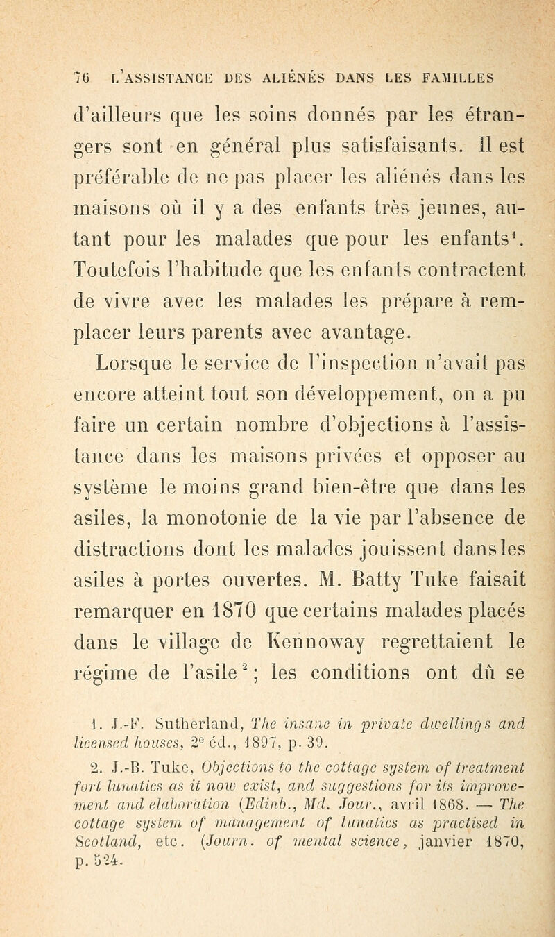 d'ailleurs que les soins donnés par les étran- gers sont en général plus satisfaisants. ïl est préférable de ne pas placer les aliénés clans les maisons où il y a des enfants très jeunes, au- tant pour les malades que pour les enfants1. Toutefois l'habitude que les enfants contractent de vivre avec les malades les prépare à rem- placer leurs parents avec avantage. Lorsque le service de l'inspection n'avait pas encore atteint tout son développement, on a pu faire un certain nombre d'objections à l'assis- tance dans les maisons privées et opposer au système le moins grand bien-être que dans les asiles, la monotonie de la vie par l'absence de distractions dont les malades jouissent dans les asiles à portes ouvertes. M. Batty Tuke faisait remarquer en 1870 que certains malades placés dans le village de Kennoway regrettaient le régime de l'asile2 ; les conditions ont dû se 1. J.-F. Sutherland, The însane in private dwellings and licensed houses, 2e éd., 1897, p. 39. 2. J.-B. Tuke, Objections to the cottage System of treatment fort lunatics as it now exist, and suggestions for its improve- ment and élaboration (Edinb., Md. Jour., avril 1868. — The cottage System of management of lunatics as practised in Scotland, etc. (Journ. of mental science, janvier 1870, p. 524.