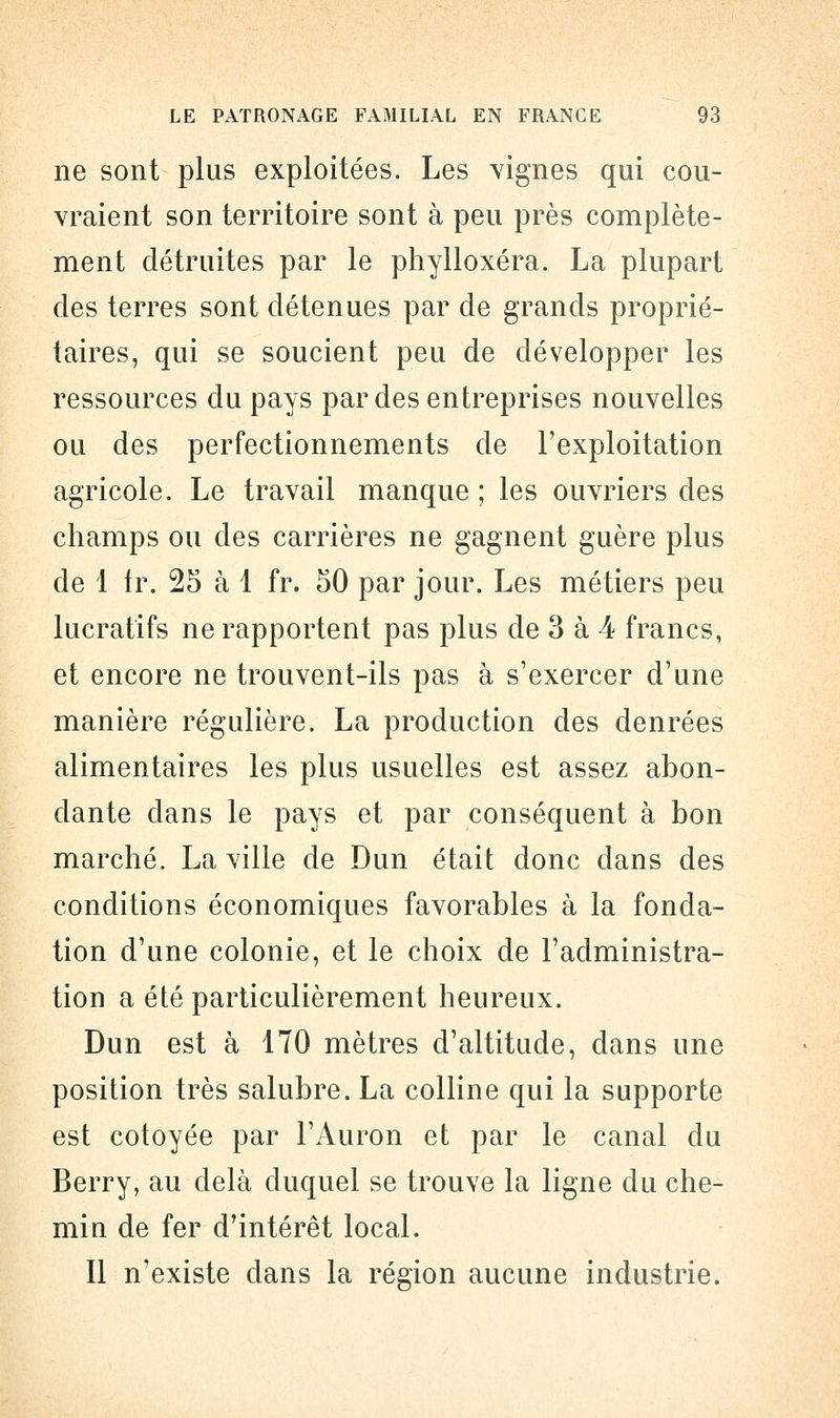 ne sont plus exploitées. Les vignes qui cou- vraient son territoire sont à peu près complète- ment détruites par le phylloxéra. La plupart des terres sont détenues par de grands proprié- taires, qui se soucient peu de développer les ressources du pays par des entreprises nouvelles ou des perfectionnements de l'exploitation agricole. Le travail manque ; les ouvriers des champs ou des carrières ne gagnent guère plus de 1 Ir. 25 à 1 fr. 50 par jour. Les métiers peu lucratifs ne rapportent pas plus de 3 à 4 francs, et encore ne trouvent-ils pas à s'exercer d'une manière régulière. La production des denrées alimentaires les plus usuelles est assez abon- dante dans le pays et par conséquent à bon marché. La ville de Dun était clone dans des conditions économiques favorables à la fonda- tion d'une colonie, et le choix de l'administra- tion a été particulièrement heureux. Dun est à 170 mètres d'altitude, dans une position très salubre. La colline qui la supporte est côtoyée par l'Auron et par le canal du Berry, au delà duquel se trouve la ligne du che- min de fer d'intérêt local. Il n'existe dans la région aucune industrie.