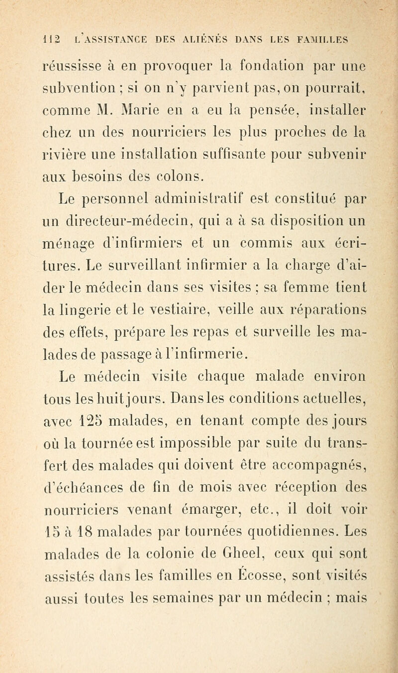 réussisse à en provoquer la fondation par une subvention ; si on n'y parvient pas, on pourrait, comme M. Marie en a eu la pensée, installer chez un des nourriciers les plus proches de la rivière une installation suffisante pour subvenir aux besoins des colons. Le personnel administratif est constitué par un directeur-médecin, qui a à sa disposition un ménage d'infirmiers et un commis aux écri- tures. Le surveillant infirmier a la charge d'ai- der le médecin dans ses visites ; sa femme tient la lingerie et le vestiaire, veille aux réparations des effets, prépare les repas et surveille les ma- lades de passage à l'infirmerie. Le médecin visite chaque malade environ tous les huit jours. Dans les conditions actuelles, avec 125 malades, en tenant compte des jours où la tournée est impossible par suite du trans- fert des malades qui doivent être accompagnés, d'échéances de fin de mois avec réception des nourriciers \enant émarger, etc., il doit voir 15 à 18 malades par tournées quotidiennes. Les malades de la colonie de Gheel, ceux qui sont assistés dans les familles en Ecosse, sont visités aussi toutes les semaines par un médecin ; mais