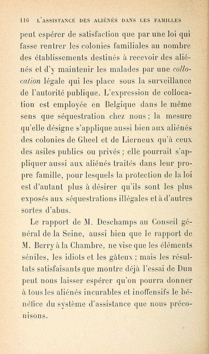 peut espérer de satisfaction que par une loi qui fasse rentrer les colonies familiales au nombre des établissements destinés à recevoir des alié- nés et d'y maintenir les malades par une collo- cation légale qui les place sous la surveillance de l'autorité publique. L'expression de colloca- tion est employée en Belgique dans le même sens que séquestration chez nous ; la mesure qu'elle désigne s'applique aussi bien aux aliénés des colonies de Gheel et de Lierneux qu'à ceux des asiles publics ou privés ; elle pourrait s'ap- pliquer aussi aux aliénés traités dans leur pro- pre famille, pour lesquels la protection de la loi est d'autant plus à désirer qu'ils sont les plus exposés aux séquestrations illégales et à d'autres sortes d'abus. Le rapport de M. Deschamps au Conseil gé- néral de la Seine, aussi bien que le rapport de M. Berry à la Chambre, ne vise que les éléments séniles, les idiots et les gâteux ; mais les résul- tats satisfaisants que montre déjà l'essai de Dun peut nous laisser espérer qu'on pourra donner à tous les aliénés incurables et inoffensifs le bé- néfice du système d'assistance que nous préco- nisons.