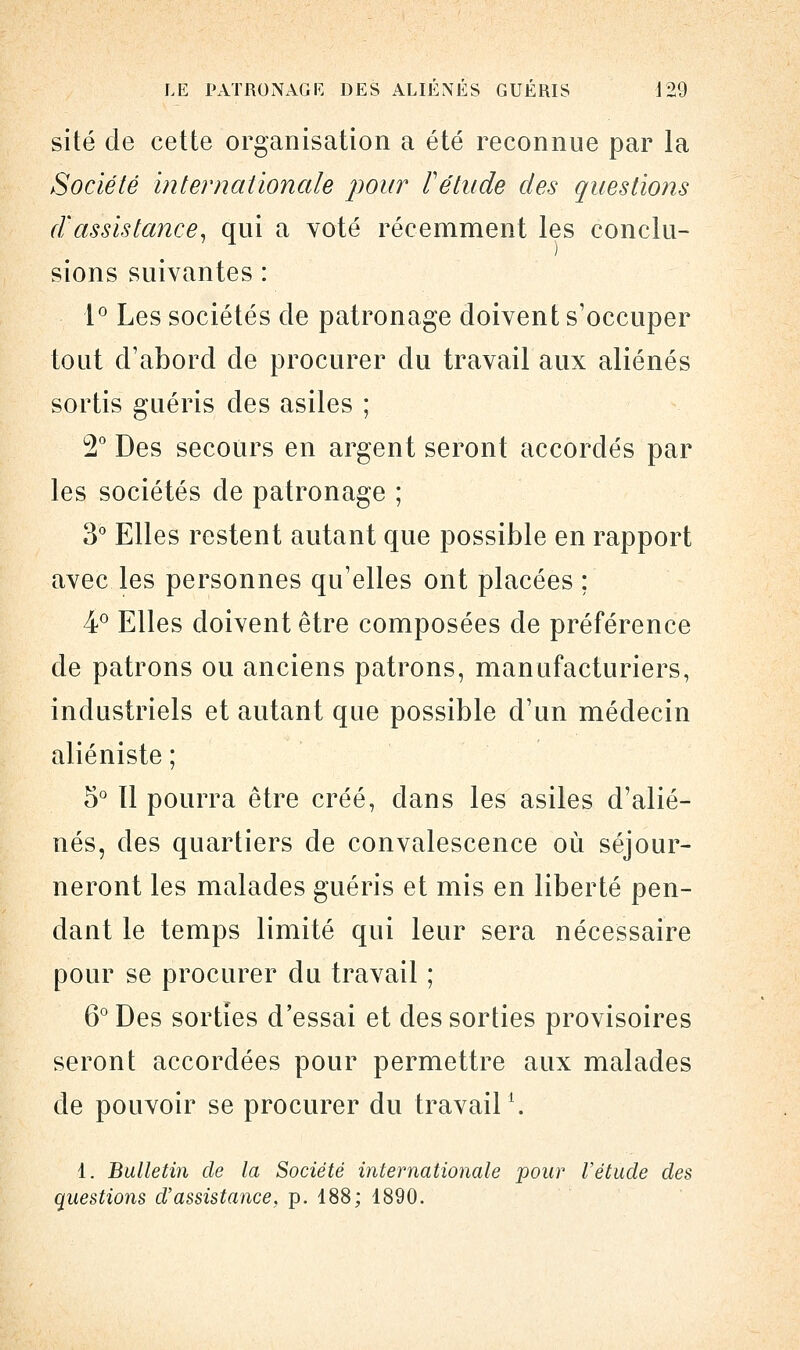 site de cette organisation a été reconnue par la Société internationale pour l'étude des questions d'assistance, qui a voté récemment les conclu- sions suivantes : 1° Les sociétés de patronage doivent s'occuper tout d'abord de procurer du travail aux aliénés sortis guéris des asiles ; 2° Des secours en argent seront accordés par les sociétés de patronage ; 3° Elles restent autant que possible en rapport avec les personnes qu'elles ont placées ; 4° Elles doivent être composées de préférence de patrons ou anciens patrons, manufacturiers, industriels et autant que possible d'un médecin aliéniste ; 5° 11 pourra être créé, dans les asiles d'alié- nés, des quartiers de convalescence où séjour- neront les malades guéris et mis en liberté pen- dant le temps limité qui leur sera nécessaire pour se procurer du travail ; 6° Des sorties d'essai et des sorties provisoires seront accordées pour permettre aux malades de pouvoir se procurer du travail1. 1. Bulletin de la Société internationale pour Vétude des questions d'assistance, p. 188; 1890.