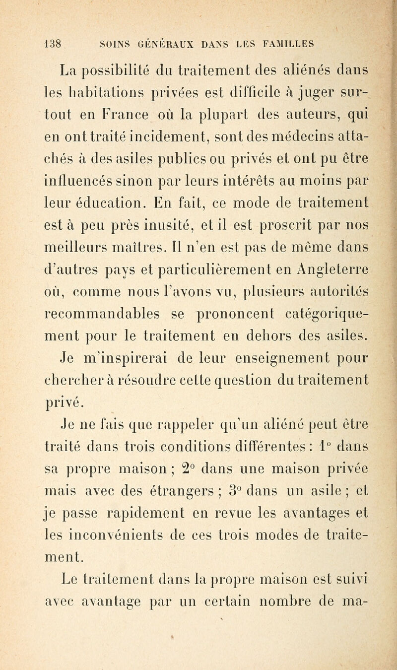 La possibilité da traitement des aliénés dans les habitations privées est difficile à juger sur- tout en France où la plupart des auteurs, qui en ont traité incidement, sont des médecins atta- chés à des asiles publics ou privés et ont pu être influencés sinon par leurs intérêts au moins par leur éducation. En fait, ce mode de traitement est à peu près inusité, et il est proscrit par nos meilleurs maîtres. Il n'en est pas de même dans d'autres pays et particulièrement en Angleterre où, comme nous l'avons vu, plusieurs autorités recommandables se prononcent catégorique- ment pour le traitement en dehors des asiles. Je m'inspirerai de leur enseignement pour chercher à résoudre cette question du traitement privé. Je ne fais que rappeler qu'un aliéné peut être traité dans trois conditions différentes : 1° clans sa propre maison ; 2° dans une maison privée mais avec des étrangers ; 3° dans un asile ; et je passe rapidement en revue les avantages et les inconvénients de ces trois modes de traite- ment. Le traitement dans la propre maison est suivi avec avantage par un certain nombre de ma-