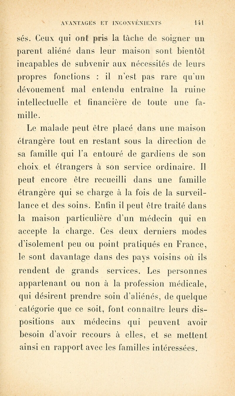 ses. Ceux qui ont pris la tache de soigner un parent aliéné dans leur maison sont bientôt incapables de subvenir aux nécessités de leurs propres fonctions : il n'est pas rare qu'un dévouement mal entendu entraîne la ruine intellectuelle et financière de toute une fa- mille. Le malade peut être placé dans une maison étrangère tout en restant sous la direction de sa famille qui l'a entouré de gardiens de son choix et étrangers à son service ordinaire. Il peut encore être recueilli dans une famille étrangère qui se charge à la fois de la surveil- lance et des soins. Enfin il peut être traité dans la maison particulière d'un médecin qui en accepte la charge. Ces deux derniers modes d'isolement peu ou point pratiqués en France, le sont davantage dans des pays voisins où ils rendent de grands services. Les personnes appartenant ou non à la profession médicale, qui désirent prendre soin d'aliénés, de quelque catégorie que ce soit, font connaître leurs dis- positions aux médecins qui peuvent avoir besoin d'avoir recours à elles, et se mettent ainsi en rapport avec les familles intéressées.