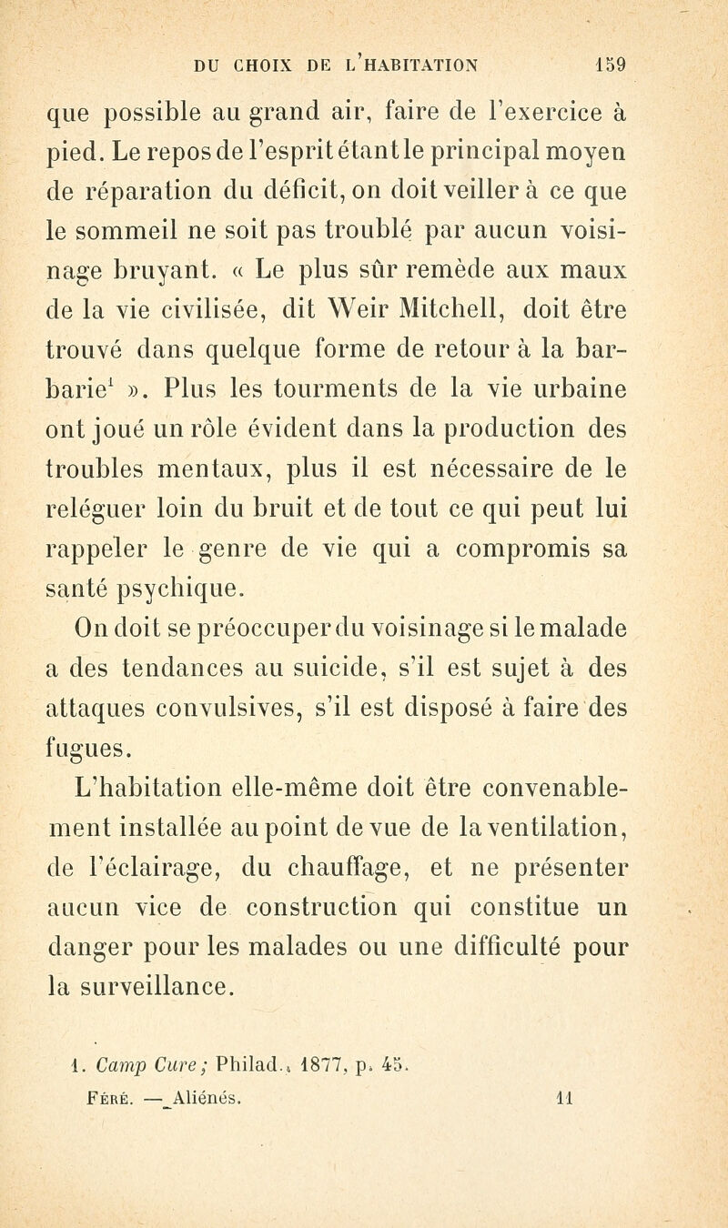 que possible au grand air, faire de l'exercice à pied. Le repos de l'esprit étant le principal moyen de réparation du déficit, on doit veiller à ce que le sommeil ne soit pas troublé par aucun voisi- nage bruyant. « Le plus sûr remède aux maux de la vie civilisée, dit Weir Mitchell, doit être trouvé dans quelque forme de retour à la bar- barie1 ». Plus les tourments de la vie urbaine ont joué un rôle évident dans la production des troubles mentaux, plus il est nécessaire de le reléguer loin du bruit et de tout ce qui peut lui rappeler le genre de vie qui a compromis sa santé psychique. On doit se préoccuper du voisinage si le malade a des tendances au suicide, s'il est sujet à des attaques convulsives, s'il est disposé à faire des fugues. L'habitation elle-même doit être convenable- ment installée au point de vue de la ventilation, de l'éclairage, du chauffage, et ne présenter aucun vice de construction qui constitue un danger pour les malades ou une difficulté pour la surveillance. 1. Camp Cure ; PhilacU 1877, p. 45. Féré. — Aliénés. 11