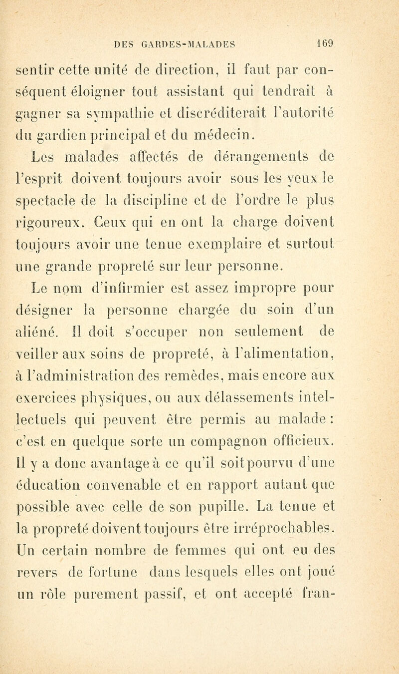 sentir cette unité de direction, il faut par con- séquent éloigner tout assistant qui tendrait à gagner sa sympathie et discréditerait l'autorité du gardien principal et du médecin. Les malades affectés cle dérangements de l'esprit doivent toujours avoir sous les yeux le spectacle de la discipline et de l'ordre le plus rigoureux. Ceux qui en ont la charge doivent toujours avoir une tenue exemplaire et surtout une grande propreté sur leur personne. Le nom d'infirmier est assez impropre pour désigner la personne chargée du soin d'un aliéné. Il doit s'occuper non seulement de veiller aux soins de propreté, à l'alimentation, à l'administration des remèdes, mais encore aux exercices physiques, ou aux délassements intel- lectuels qui peuvent être permis au malade : c'est en quelque sorte un compagnon officieux, îl y a donc avantagea ce qu'il soitpourvu d'une éducation convenable et en rapport autant que possible avec celle de son pupille. La tenue et la propreté doivent toujours être irréprochables. Un certain nombre de femmes qui ont eu clés revers de fortune dans lesquels elles ont joué un rôle purement passif, et ont accepté fran-