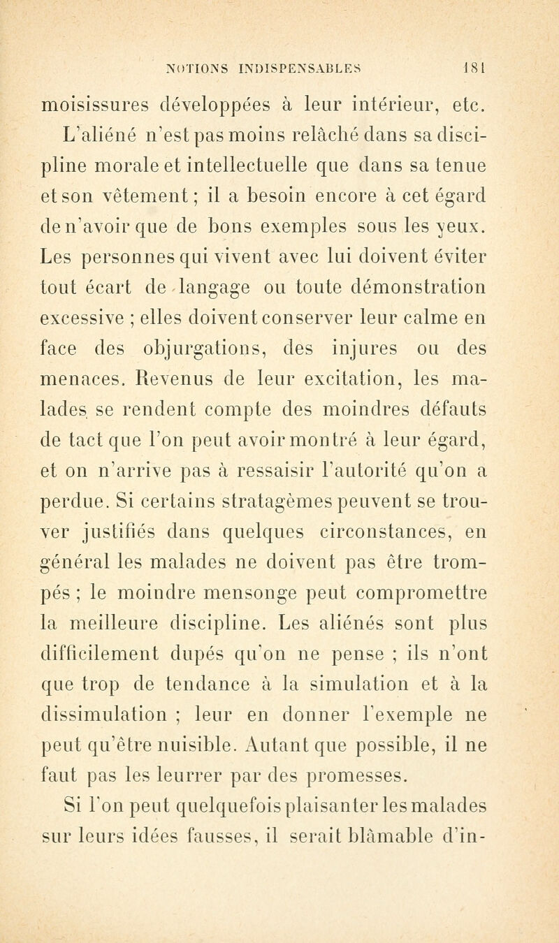 moisissures développées à leur intérieur, etc. L'aliéné n'est pas moins relâché clans sa disci- pline morale et intellectuelle que dans sa tenue et son vêtement ; il a besoin encore à cet égard de n'avoir que de bons exemples sous les veux. Les personnes qui vivent avec lui doivent éviter tout écart de langage ou toute démonstration excessive ; elles doivent conserver leur calme en face des objurgations, des injures ou des menaces. Revenus de leur excitation, les ma- lades, se rendent compte des moindres défauts de tact que l'on peut avoir montré à leur égard, et on n'arrive pas à ressaisir l'autorité qu'on a perdue. Si certains stratagèmes peuvent se trou- ver justifiés dans quelques circonstances, en général les malades ne doivent pas être trom- pés ; le moindre mensonge peut compromettre la meilleure discipline. Les aliénés sont plus difficilement dupés qu'on ne pense ; ils n'ont que trop de tendance à la simulation et à la dissimulation ; leur en donner l'exemple ne peut qu'être nuisible. Autant que possible, il ne faut pas les leurrer par des promesses. Si Ton peut quelquefois plaisanter les malades sur leurs idées fausses, il serait blâmable d'in-