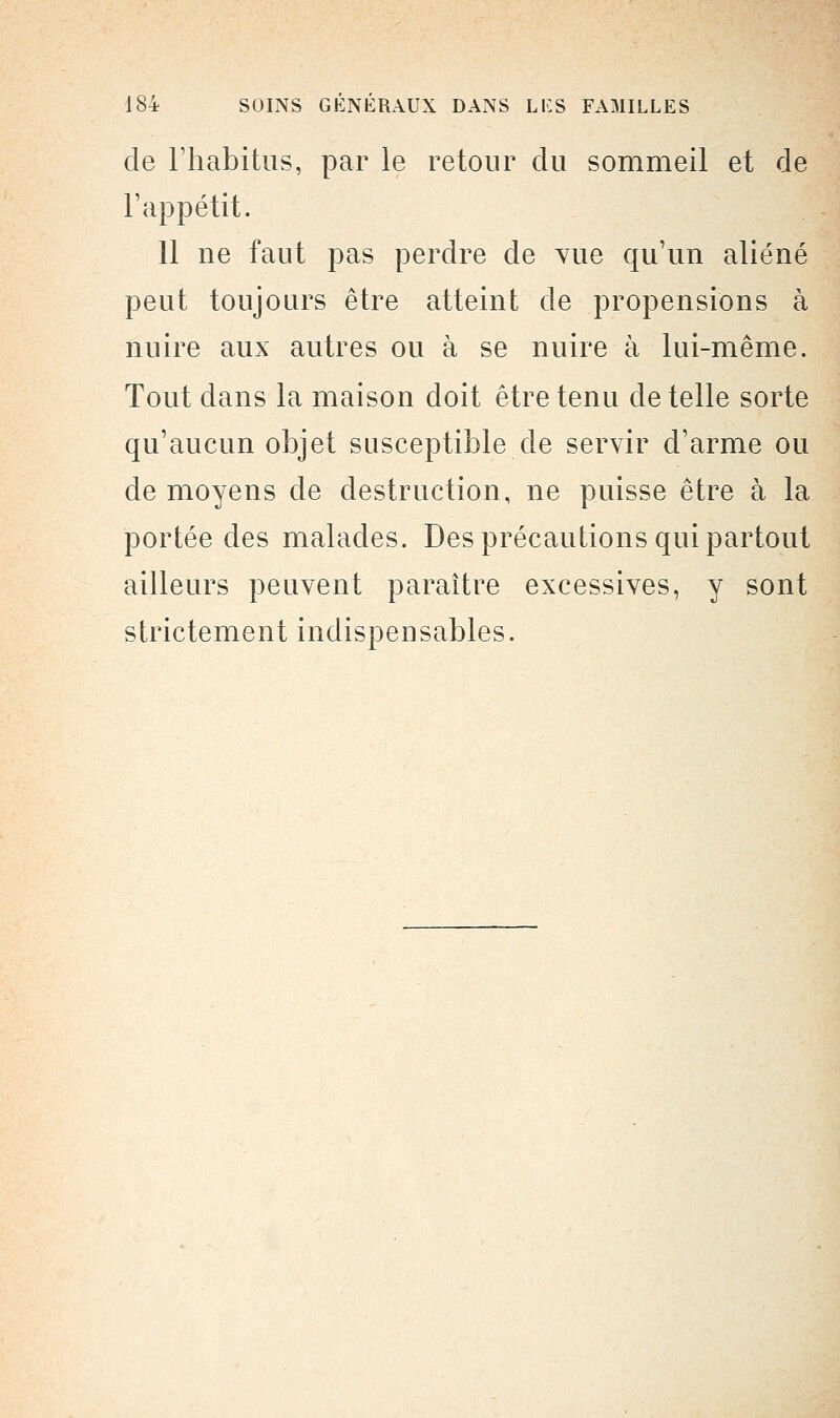 de l'habitus, par le retour du sommeil et de l'appétit. 11 ne faut pas perdre de vue qu'un aliéné peut toujours être atteint de propensions à nuire aux autres ou à se nuire à lui-même. Tout dans la maison doit être tenu de telle sorte qu'aucun objet susceptible de servir d'arme ou de moyens de destruction, ne puisse être à la portée des malades. Des précautions qui partout ailleurs peuvent paraître excessives, y sont strictement indispensables.