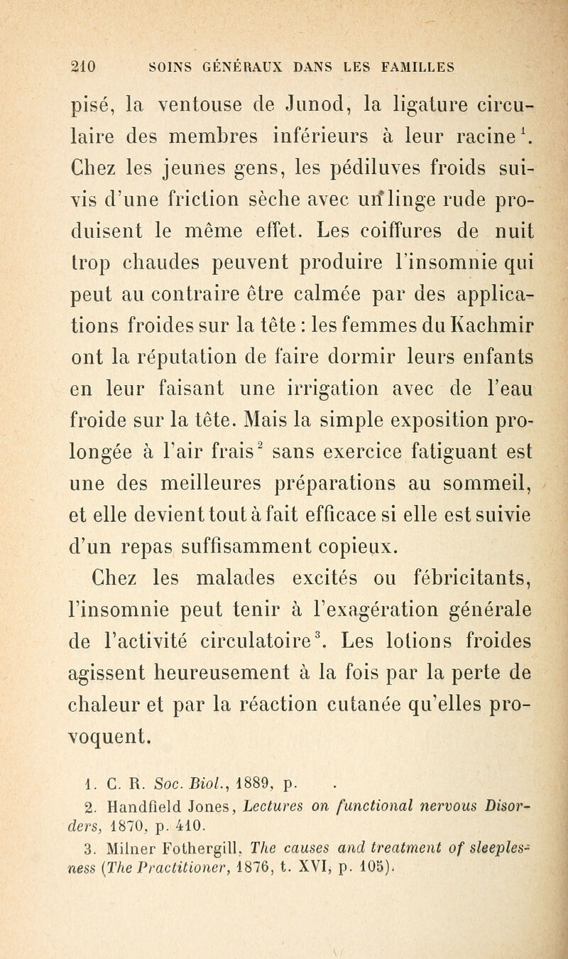 pisé, la ventouse de Junod, la ligature circu- laire des membres inférieurs à leur racine1. Chez les jeunes gens, les pédiluves froids sui- vis d'une friction sèche avec un* linge rude pro- duisent le même effet. Les coiffures de nuit trop chaudes peuvent produire l'insomnie qui peut au contraire être calmée par des applica- tions froides sur la tête : les femmes du Kachmir ont la réputation de faire dormir leurs enfants en leur faisant une irrigation avec de l'eau froide sur la tête. Mais la simple exposition pro- longée à l'air frais2 sans exercice fatiguant est une des meilleures préparations au sommeil, et elle devient tout à fait efficace si elle est suivie d'un repas suffisamment copieux. Chez les malades excités ou fébricitants, l'insomnie peut tenir à l'exagération générale de l'activité circulatoire3. Les lotions froides agissent heureusement à la fois par la perte de chaleur et par la réaction cutanée qu'elles pro- voquent. 1. C. R. Soc.BioL, 1889, p. 2. Handfield Jones, Lectures on functional nervous Disor- ders, 1870, p. 410. 3. Milner Fothergill, The causes and treatment of sleeples- ness {ThePractitioner, 1876, t. XVI, p. 105),