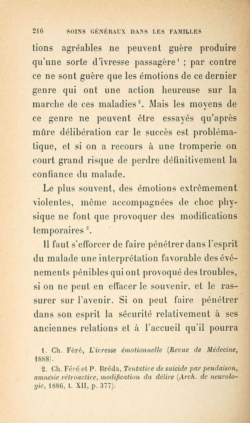 tions agréables ne peuvent guère produire qu'une sorte d'ivresse passagère1 ; par contre ce ne sont guère que les émotions de ce dernier genre qui ont une action heureuse sur la marche de ces maladies2. Mais les moyens de ce genre ne peuvent être essayés qu'après mûre délibération car le succès est probléma- tique, et si on a recours à une tromperie on court grand risque de perdre définitivement la confiance du malade. Le plus souvent, des émotions extrêmement violentes, même accompagnées de choc phy- sique ne font que provoquer des modifications temporaires 2. 11 faut s'efforcer de faire pénétrer dans l'esprit du malade une interprétation favorable des évé- nements pénibles qui ont provoqué des troubles, si on ne peut en effacer le souvenir, et le ras- surer sur l'avenir. Si on peut faire pénétrer dans son esprit la sécurité relativement à ses anciennes relations et à l'accueil qu'il pourra 1. Gh. Féré, L'ivresse émotionnelle [Revue de Médecine, 1888). 2. Ch. Féré et P. Bréda, Tentative de suicide par pendaison, amnésie rétroactive, modification du délire (Arch. de neurolo- gie, 1886, t. XII, p. 377).