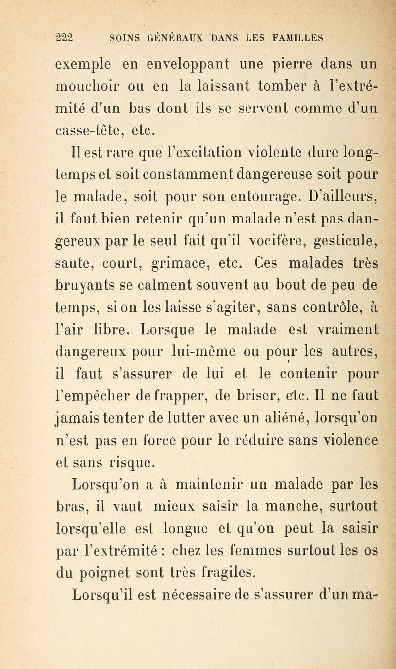 exemple en enveloppant une pierre dans un mouchoir ou en la laissant tomber à l'extré- mité d'un bas dont ils se servent comme d'un casse-tête, etc. Il est rare que l'excitation violente dure long- temps et soit constamment dangereuse soit pour le malade, soit pour son entourage. D'ailleurs, il faut bien retenir qu'un malade n'est pas dan- gereux par le seul fait qu'il vocifère, gesticule, saute, court, grimace, etc. Ces malades très bruyants se calment souvent au bout de peu de temps, si on les laisse s'agiter, sans contrôle, à l'air libre. Lorsque le malade est vraiment dangereux pour lui-même ou pour les autres, il faut s'assurer de lui et le contenir pour l'empêcher de frapper, de briser, etc. Il ne faut jamais tenter de lutter avec un aliéné, lorsqu'on n'est pas en force pour le réduire sans violence et sans risque. Lorsqu'on a à maintenir un malade par les bras, il vaut mieux saisir la manche, surtout lorsqu'elle est longue et qu'on peut la saisir par l'extrémité : chez les femmes surtout les os du poignet sont très fragiles. Lorsqu'il est nécessaire de s'assurer d'un ma-