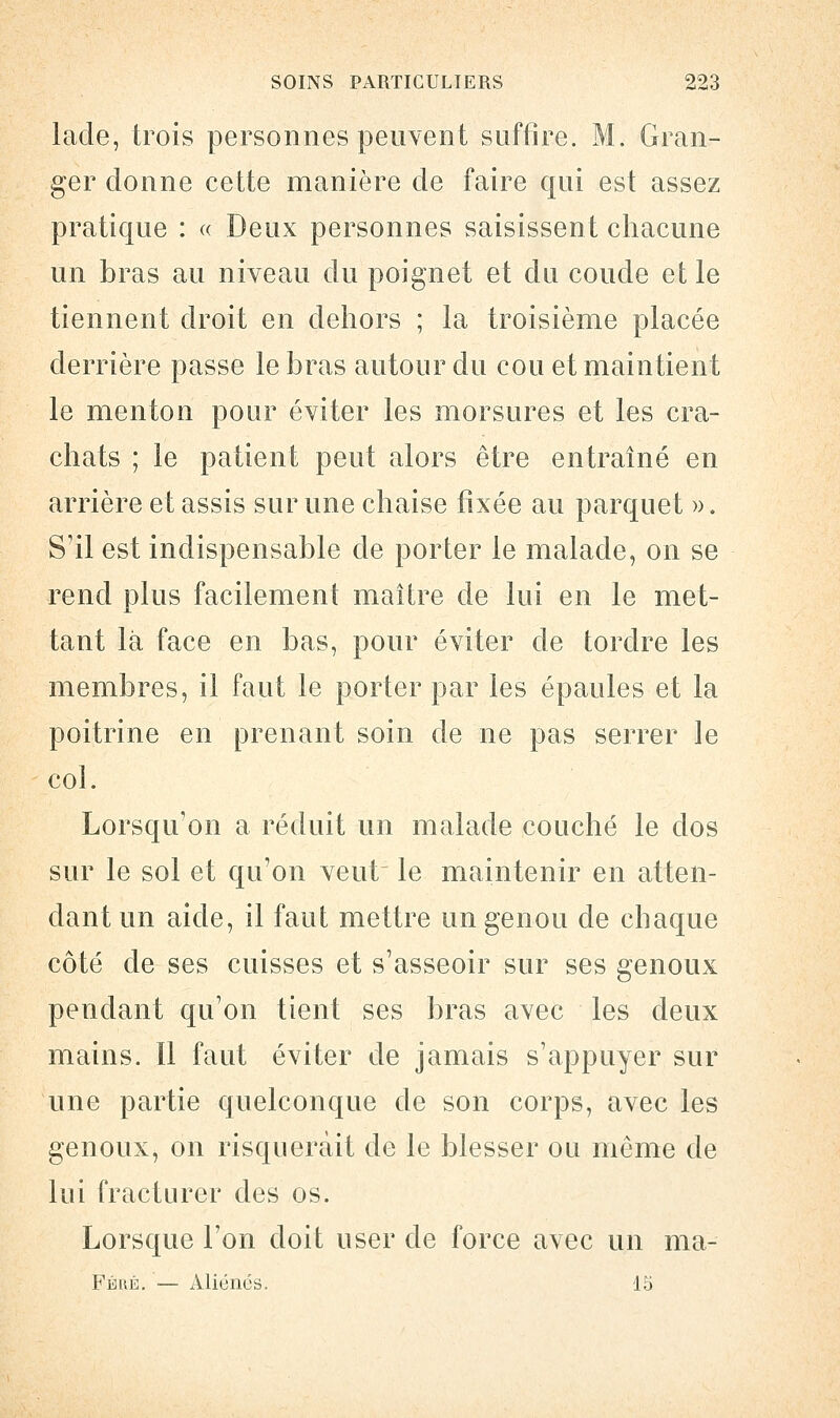 lade, trois personnes peuvent suffire. M. Gran- ger donne cette manière de faire qui est assez pratique : « Deux personnes saisissent chacune un bras au niveau du poignet et du coude et le tiennent droit en dehors ; la troisième placée derrière passe le bras autour du cou et maintient le menton pour éviter les morsures et les cra- chats ; le patient peut alors être entraîné en arrière et assis sur une chaise fixée au parquet ». S'il est indispensable de porter le malade, on se rend plus facilement maître de lui en le met- tant là face en bas, pour éviter de tordre les membres, il faut le porter par les épaules et la poitrine en prenant soin de ne pas serrer le col. Lorsqu'on a réduit un malade couché le dos sur le sol et qu'on veut le maintenir en atten- dant un aide, il faut mettre un genou de chaque côté de ses cuisses et s'asseoir sur ses genoux pendant qu'on tient ses bras avec les deux mains. Il faut éviter de jamais s'appuyer sur une partie quelconque de son corps, avec les genoux, on risquerait de le blesser ou même de lui fracturer des os. Lorsque l'on doit user de force avec un ma- Féré. — Aliénés. 15