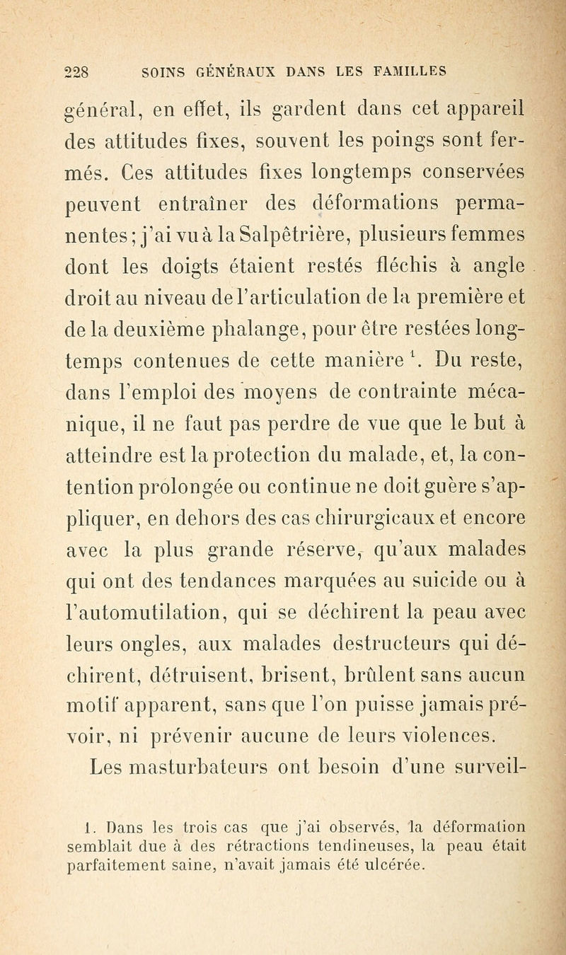 général, en effet, ils gardent dans cet appareil des attitudes fixes, souvent les poings sont fer- més. Ces attitudes fixes longtemps conservées peuvent entraîner des déformations perma- nentes ; j'ai vu à la Salpêtrière, plusieurs femmes dont les doigts étaient restés fléchis à angle droit au niveau de l'articulation de la première et de la deuxième phalange, pour être restées long- temps contenues de cette manière L. Du reste, dans l'emploi des moyens de contrainte méca- nique, il ne faut pas perdre de vue que le but à atteindre est la protection du malade, et, la con- tention prolongée ou continue ne doit guère s'ap- pliquer, en dehors des cas chirurgicaux et encore avec la plus grande réserve, qu'aux malades qui ont des tendances marquées au suicide ou à l'automutilation, qui se déchirent la peau avec leurs ongles, aux malades destructeurs qui dé- chirent, détruisent, brisent, brûlent sans aucun motif apparent, sans que l'on puisse jamais pré- voir, ni prévenir aucune de leurs violences. Les masturbateurs ont besoin d'une surveil- 1. Dans les trois cas que j'ai observés, la déformation semblait due à des rétractions tendineuses, la peau était parfaitement saine, n'avait jamais été ulcérée.