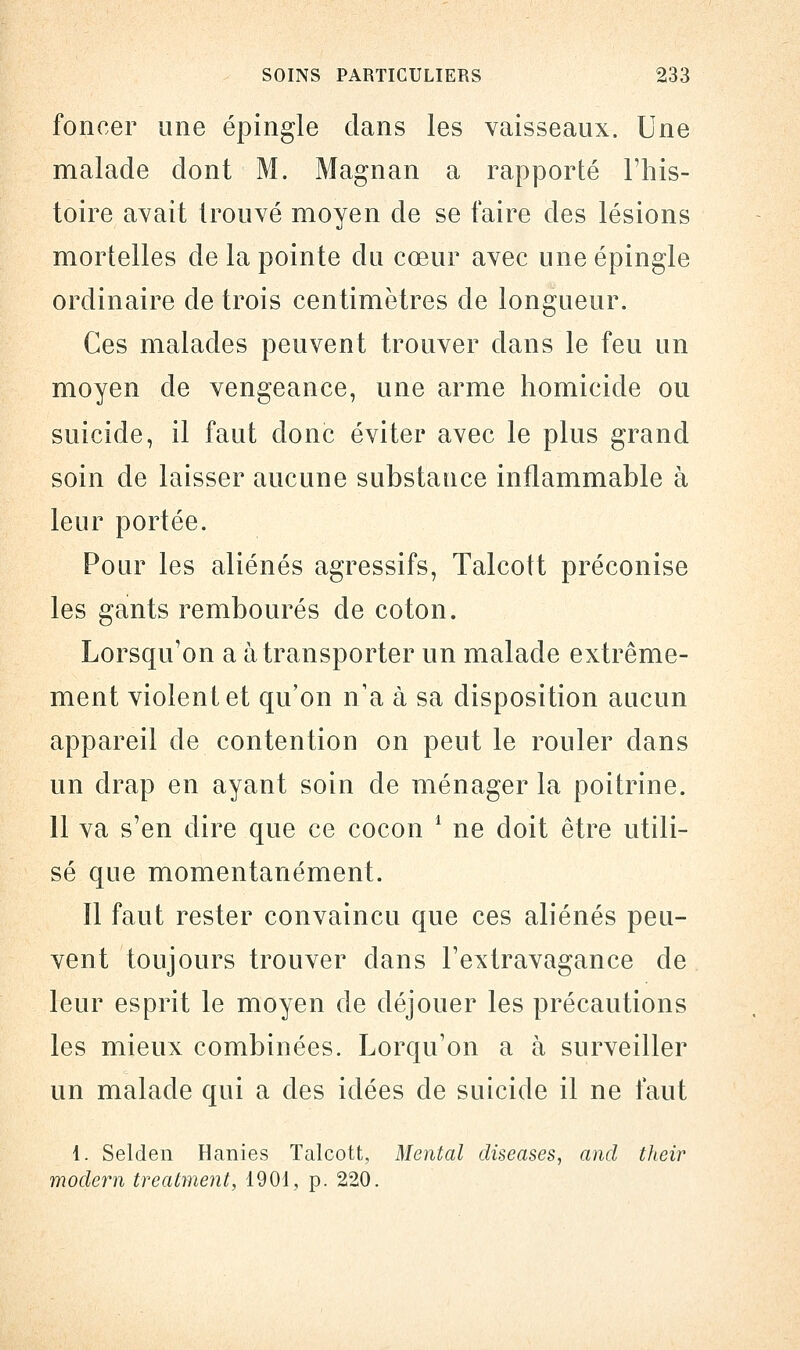 foncer une épingle dans les vaisseaux. Une malade dont M. Magnan a rapporté l'his- toire avait trouvé moyen de se faire des lésions mortelles de la pointe du cœur avec une épingle ordinaire de trois centimètres de longueur. Ces malades peuvent trouver dans le feu un moyen de vengeance, une arme homicide ou suicide, il faut donc éviter avec le plus grand soin de laisser aucune substance inflammable à leur portée. Pour les aliénés agressifs, Talcott préconise les gants rembourés de coton. Lorsqu'on a à transporter un malade extrême- ment violent et qu'on n'a à sa disposition aucun appareil de contention on peut le rouler dans un drap en ayant soin cle ménager la poitrine. 11 va s'en dire que ce cocon 1 ne doit être utili- sé que momentanément. Il faut rester convaincu que ces aliénés peu- vent toujours trouver dans l'extravagance de leur esprit le moyen de déjouer les précautions les mieux combinées. Lorqu'on a à surveiller un malade qui a des idées de suicide il ne faut 1. Selden Hanies Talcott, Mental diseases, and their modem treatment, 1901, p. 220.