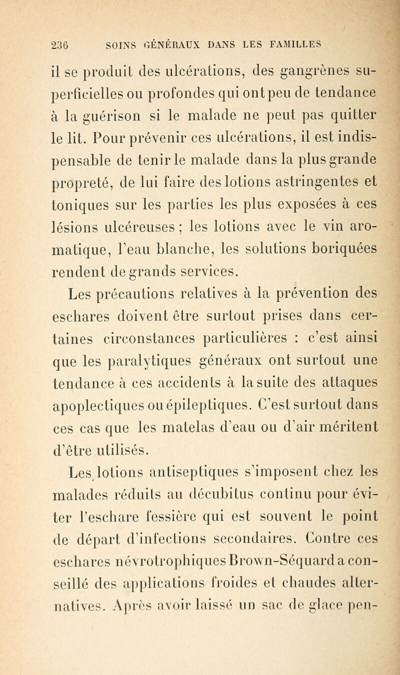 il se produit des ulcérations, des gangrènes su- perficielles ou profondes qui ont peu de tendance à la guérison si le malade ne peut pas quitter le lit. Pour prévenir ces ulcérations, il est indis- pensable de tenir le malade dans la plus grande propreté, de lui faire des lotions astringentes et toniques sur les parties les plus exposées à ces lésions ulcéreuses ; les lotions avec le vin aro- matique, l'eau blanche, les solutions boriquées rendent de grands services. Les précautions relatives à la prévention des eschares doivent être surtout prises dans cer- taines circonstances particulières : c'est ainsi que les paralytiques généraux ont surtout une tendance à ces accidents à la suite des attaques apoplectiques ou épileptiques. C'est surtout dans ces cas que les matelas d'eau ou d'air méritent d'être utilisés. Les, lotions antiseptiques s'imposent chez les malades réduits au décubitus continu pour évi- ter Feschare fessière qui est souvent le point de départ d'infections secondaires. Contre ces eschares névrotrophiques Brown-Séquard a con- seillé des applications froides et chaudes alter- natives. Après avoir laissé un sac de glace pen-