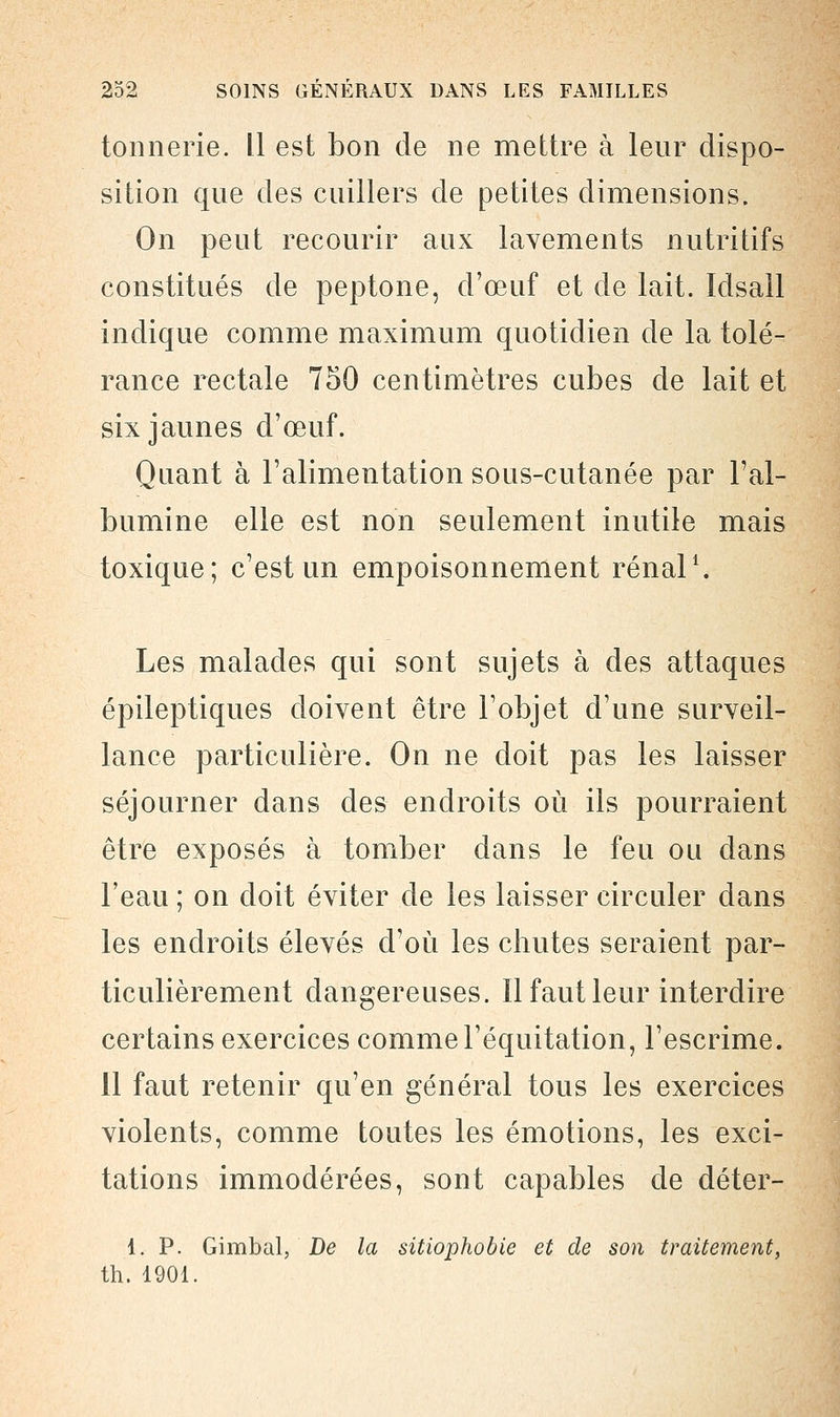 tonnerie. Il est bon de ne mettre à leur dispo- sition que des cuillers de petites dimensions. On peut recourir aux lavements nutritifs constitués de peptone, d'œuf et de lait. Idsail indique comme maximum quotidien de la tolé- rance rectale 750 centimètres cubes de lait et six jaunes d'œuf. Quant à l'alimentation sous-cutanée par l'al- bumine elle est non seulement inutile mais toxique; c'est un empoisonnement rénal1. Les malades qui sont sujets à des attaques épileptiques doivent être l'objet d'une surveil- lance particulière. On ne doit pas les laisser séjourner dans des endroits où ils pourraient être exposés à tomber dans le feu ou dans l'eau ; on doit éviter de les laisser circuler dans les endroits élevés d'où les chutes seraient par- ticulièrement dangereuses. Il faut leur interdire certains exercices comme l'équitation, l'escrime. 11 faut retenir qu'en général tous les exercices violents, comme toutes les émotions, les exci- tations immodérées, sont capables de déter- 1. P. Gimbal, De la sitiophobie et de son traitement, th. 1901.