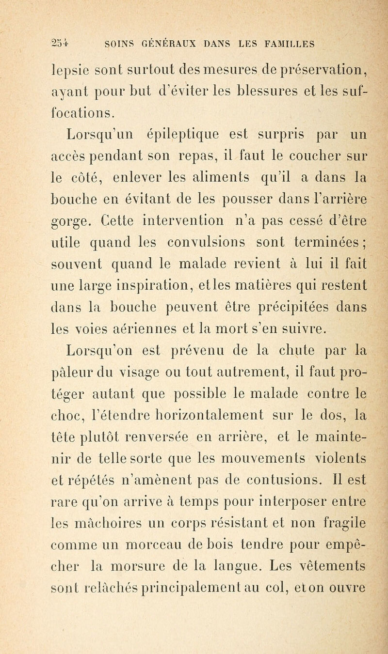 lepsie sont surtout des mesures de préservation, ayant pour but d'éviter les blessures et les suf- focations. Lorsqu'un épileptique est surpris par un accès pendant son repas, il faut le coucher sur le côté, enlever les aliments qu'il a dans la bouche en évitant de les pousser dans l'arrière gorge. Cette intervention n'a pas cessé d'être utile quand les convulsions sont terminées ; souvent quand le malade revient à lui il fait une large inspiration, et les matières qui restent dans la bouche peuvent être précipitées dans les voies aériennes et la mort s'en suivre. Lorsqu'on est prévenu de la chute par la pâleur du visage ou tout autrement, il faut pro- téger autant que possible le malade contre le choc, l'étendre horizontalement sur le dos, la tête plutôt renversée en arrière, et le mainte- nir de telle sorte que les mouvements violents et répétés n'amènent pas de contusions. Il est rare qu'on arrive à temps pour interposer entre les mâchoires un corps résistant et non fragile comme un morceau de bois tendre pour empê- cher la morsure de la langue. Les vêtements sont relâchés principalement au col, eton ouvre
