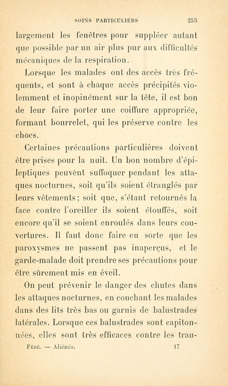 largement les fenêtres pour suppléer autant que possible par an air plus pur aux difficultés mécaniques de la respiration. Lorsque les malades ont des accès très fré- quents, et sont à chaque accès précipités vio- lemment et inopinément sur la tête, il est bon de leur faire porter une coiffure appropriée, formant bourrelet, qui les préserve contre les chocs. Certaines précautions particulières doivent être prises pour la nuit. Un bon nombre d'épi- leptiques peuvent suffoquer pendant les atta- ques nocturnes, soit qu'ils soient étranglés par leurs vêtements; soit que, s'étant retournés la face contre l'oreiller ils soient étouffés, soit encore qu'il se soient enroulés dans leurs cou- vertures, il faut donc faire en sorte que les paroxysmes ne passent pas inaperçus, et le garde-malade doit prendre ses précautions pour être sûrement mis en éveil. On peut prévenir le danger des chutes dans les attaques nocturnes, en couchant les malades dans des lits très bas ou garnis de balustrades latérales. Lorsque ces balustrades sont capiton- nées, elles sont très efficaces contre les trau- Féré. — Aliénés. 17