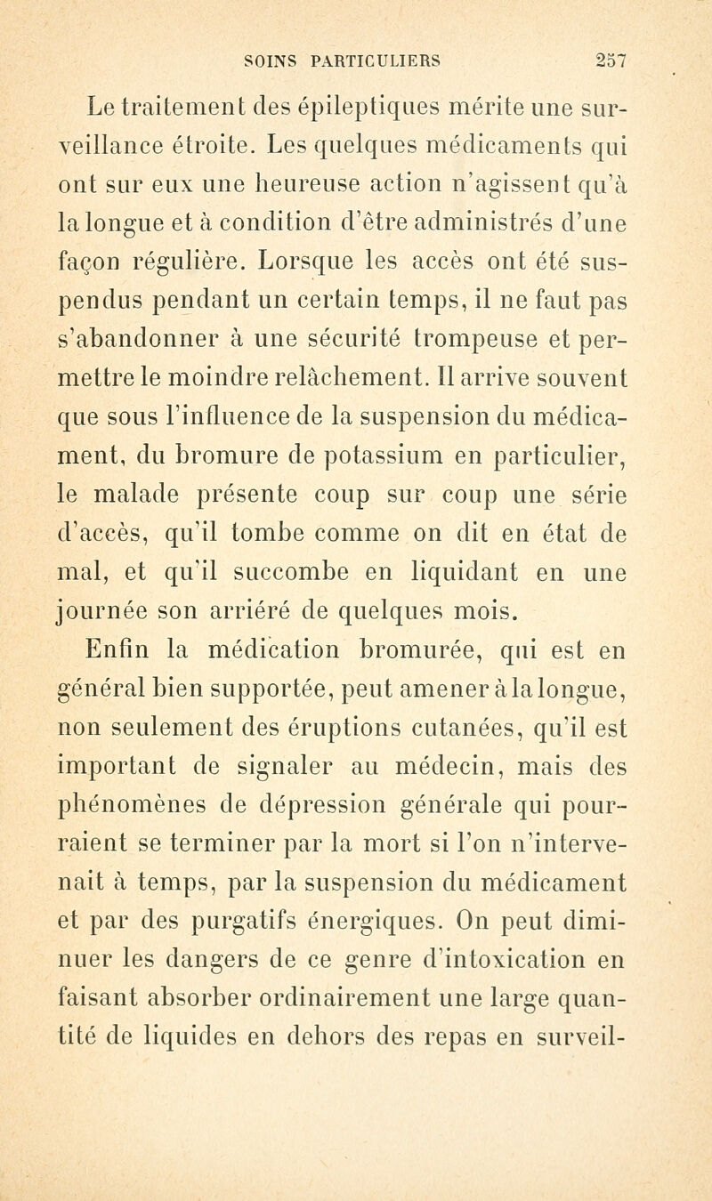 Le traitement des épileptiques mérite une sur- veillance étroite. Les quelques médicaments qui ont sur eux une heureuse action n'agissent qu'à la longue et à condition d'être administrés d'une façon régulière. Lorsque les accès ont été sus- pendus pendant un certain temps, il ne faut pas s'abandonner à une sécurité trompeuse et per- mettre le moindre relâchement. Il arrive souvent que sous l'influence de la suspension du médica- ment, du bromure de potassium en particulier, le malade présente coup sur coup une série d'accès, qu'il tombe comme on dit en état de mal, et qu'il succombe en liquidant en une journée son arriéré de quelques mois. Enfin la médication bromurée, qui est en général bien supportée, peut amener à la longue, non seulement des éruptions cutanées, qu'il est important de signaler au médecin, mais des phénomènes de dépression générale qui pour- raient se terminer par la mort si l'on n'interve- nait à temps, par la suspension du médicament et par des purgatifs énergiques. On peut dimi- nuer les dangers de ce genre d'intoxication en faisant absorber ordinairement une large quan- tité de liquides en dehors des repas en surveil-