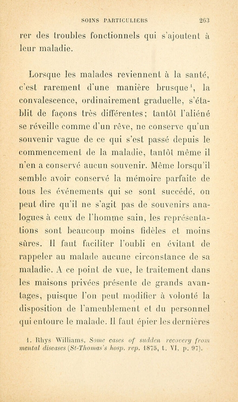 rer des troubles fonctionnels qui s'ajoutent à leur maladie. Lorsque les malades reviennent h la santé, c'est rarement d'une manière brusque1, la convalescence, ordinairement graduelle, s'éta- blit de façons très différentes; tantôt l'aliéné se réveille comme d'un rêve, ne conserve qu'un souvenir vague de ce qui s'est passé depuis le commencement de la maladie, tanlôt même il n'en a conservé aucun souvenir. Même lorsqu'il semble avoir conservé la mémoire parfaite de tous les événements qui se sont succédé, on peut dire qu'il ne s'agit pas de souvenirs ana- logues à ceux de l'homme sain, les représenta- tions sont beaucoup moins fidèles et moins sûres. 11 faut faciliter l'oubli en évitant de rappeler au malade aucune circonstance de sa maladie. A ce point de vue, le traitement dans les maisons privées présente de grands avan- tages, puisque l'on peut modifier à volonté la disposition de l'ameublement et du personnel qui entoure le malade. Il faut épier les dernières 1. Rhys Williams, Somc cases of sudden recovery front mental diseases {St-Thomas's hosp. rep. 1875, t. VI. p. 97).