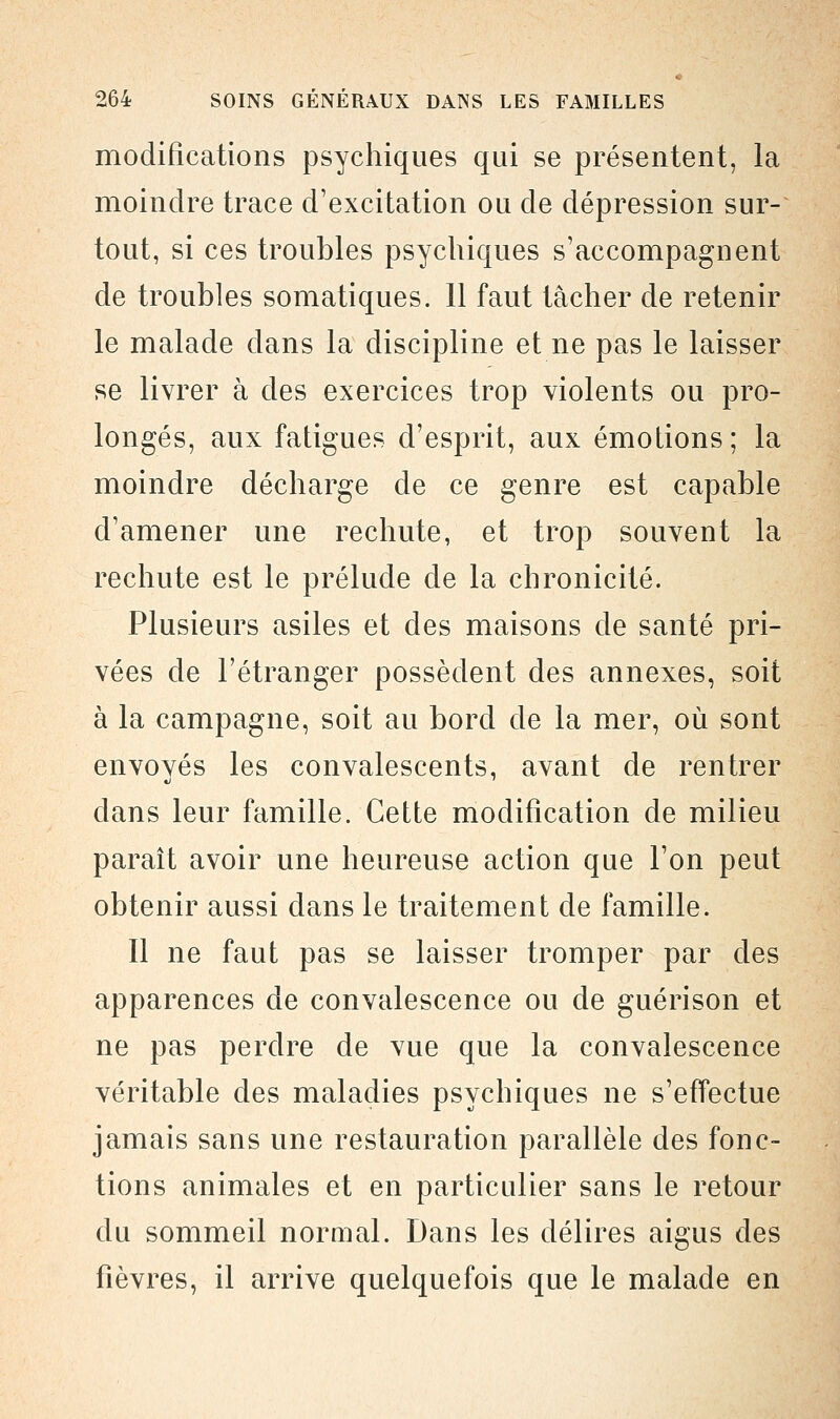 modifications psychiques qui se présentent, la moindre trace d'excitation ou de dépression sur- tout, si ces troubles psychiques s'accompagnent de troubles somatiques. 11 faut tâcher de retenir le malade dans la discipline et ne pas le laisser se livrer à des exercices trop violents ou pro- longés, aux fatigues d'esprit, aux émotions; la moindre décharge de ce genre est capable d'amener une rechute, et trop souvent la rechute est le prélude de la chronicité. Plusieurs asiles et des maisons de santé pri- vées de l'étranger possèdent des annexes, soit à la campagne, soit au bord de la mer, où sont envoyés les convalescents, avant de rentrer dans leur famille. Cette modification de milieu paraît avoir une heureuse action que l'on peut obtenir aussi dans le traitement de famille. Il ne faut pas se laisser tromper par des apparences de convalescence ou de guérison et ne pas perdre de vue que la convalescence véritable des maladies psychiques ne s'effectue jamais sans une restauration parallèle des fonc- tions animales et en particulier sans le retour du sommeil normal. Dans les délires aigus des fièvres, il arrive quelquefois que le malade en