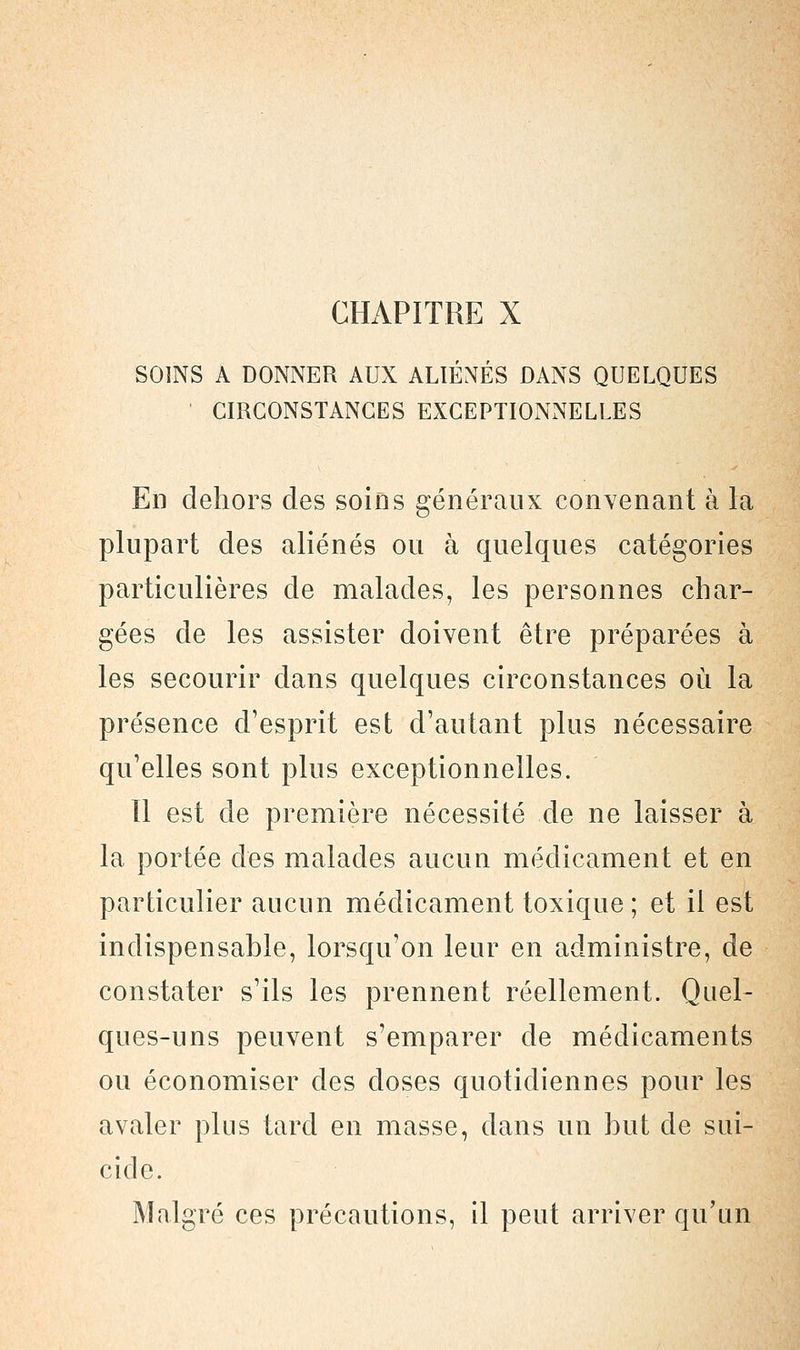 CHAPITRE X SOINS A DONNER AUX ALIÉNÉS DANS QUELQUES ' CIRCONSTANCES EXCEPTIONNELLES En dehors des soins généraux convenant à la plupart des aliénés ou à quelques catégories particulières de malades, les personnes char- gées de les assister doivent être préparées à les secourir dans quelques circonstances où la présence d'esprit est d'autant plus nécessaire qu'elles sont plus exceptionnelles. Il est de première nécessité de ne laisser à la portée des malades aucun médicament et en particulier aucun médicament toxique; et il est indispensable, lorsqu'on leur en administre, de constater s'ils les prennent réellement. Quel- ques-uns peuvent s'emparer de médicaments ou économiser des doses quotidiennes pour les avaler plus tard en masse, dans un but de sui- cide. Malgré ces précautions, il peut arriver qu'un