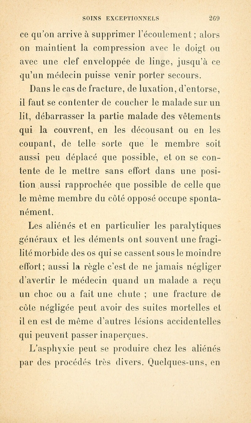 ce qu'on arrive à supprimer l'écoulement ; alors on maintient la compression avec le doigt ou avec une clef enveloppée de linge, jusqu'à ce qu'un médecin puisse venir porter secours. Dans le cas de fracture, de luxation, d'entorse, il faut se contenter de coucher le malade sur un lit, débarrasser la partie malade des vêtements qui la couvrent, en les décousant ou en les coupant, de telle sorte que le membre soit aussi peu déplacé que possible, et on se con- tente de le mettre sans effort dans une posi- tion aussi rapprochée que possible de celle que le même membre du côté opposé occupe sponta- nément. Les aliénés et en particulier les paralytiques généraux et les déments ont souvent une fragi- lité morbide des os qui se cassent sous le moindre effort; aussi la règle c'est de ne jamais négliger d'avertir le médecin quand un malade a reçu un choc ou a fait une chute ; une fracture de côte négligée peut avoir des suites mortelles et il en est de même d'autres lésions accidentelles qui peuvent passer inaperçues. L'asphyxie peut se produire chez les aliénés par des procédés très divers. Quelques-uns, en