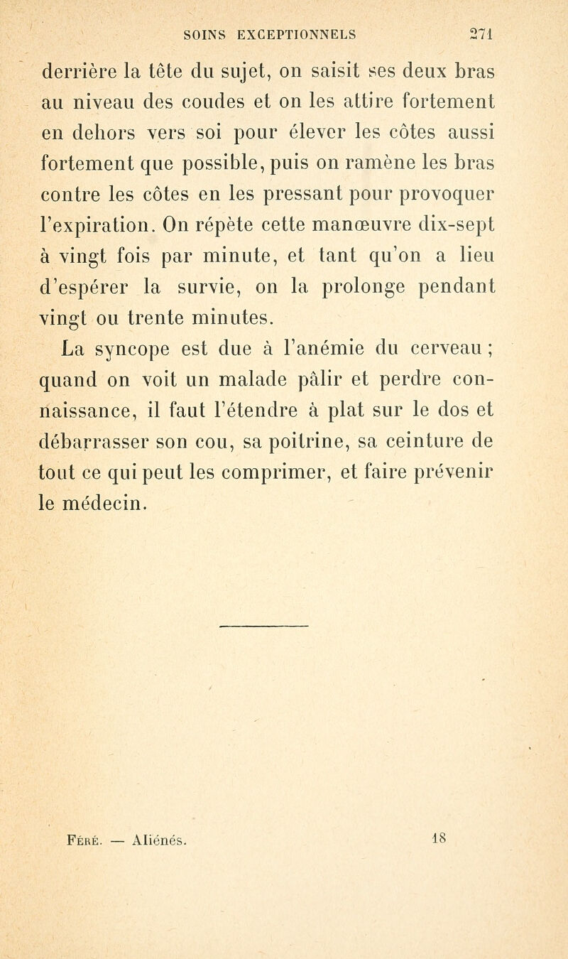 derrière la tête du sujet, on saisit ses deux bras au niveau des coudes et on les attire fortement en dehors vers soi pour élever les côtes aussi fortement que possible, puis on ramène les bras contre les côtes en les pressant pour provoquer l'expiration. On répète cette manœuvre dix-sept à vingt fois par minute, et tant qu'on a lieu d'espérer la survie, on la prolonge pendant vingt ou trente minutes. La syncope est due à l'anémie du cerveau ; quand on voit un malade pâlir et perdre con- naissance, il faut l'étendre à plat sur le dos et débarrasser son cou, sa poitrine, sa ceinture de tout ce qui peut les comprimer, et faire prévenir le médecin. Féré. — Aliénés. 18