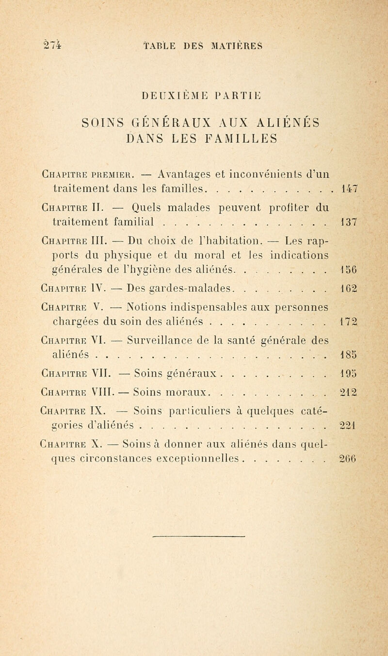 DEUXIEME PARTIE SOINS GÉNÉRAUX AUX ALIÉNÉS DANS LES FAMILLES Chapitre premier. — Avantages et inconvénients d'un traitement dans les familles 147 Chapitre II. — Quels malades peuvent profiter du traitement familial 137 Chapitre III. — Du choix de l'habitation. — Les rap- ports du physique et du moral et les indications générales de l'hygiène des aliénés . . . 156 Chapitre IV. — Des gardes-malades 162 Chapitre V. — Notions indispensables aux personnes chargées du soin des aliénés . 172 Chapitre VI. — Surveillance de la santé générale des aliénés '. . 185 Chapitre VIL —Soins généraux 195 Chapitre VIII. — Soins moraux 212 Chapitre IX. — Soins parliculiers à quelques caté- gories d'aliénés . 221 Chapitre X. — Soins à donner aux aliénés dans quel- ques circonstances exceptionnelles 266