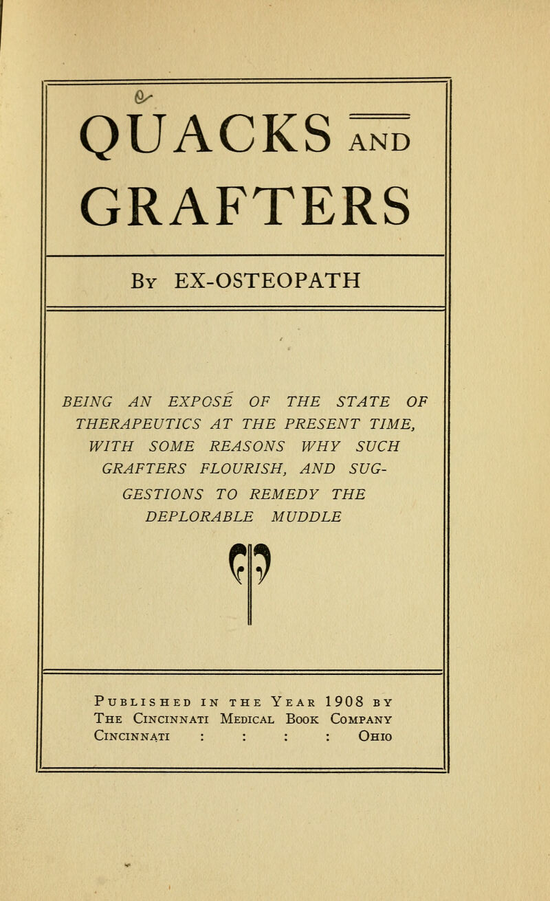 ^ quacks:^ grafters By EX-OSTEOPATH BEING AN EXPOSE OF THE STATE OF THERAPEUTICS AT THE PRESENT TIME, WITH SOME REASONS WHY SUCH GRAFTERS FLOURISH, AND SUG- GESTIONS TO REMEDY THE DEPLORABLE MUDDLE n Published in the Year 1908 by The Cincinnati Medical Book Company Cincinnati : : : : Ohio