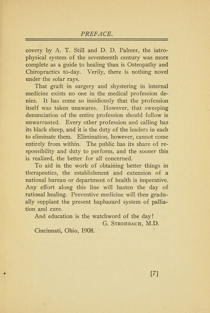 covery by A. T. Still and D. D. Palmer, the iatro- physical system of the seventeenth century was more complete as a guide to healing than is Osteopathy and Chiropractics to-day. Verily, there is nothing novel under the solar rays. That graft in surgery and shystering in internal medicine exists no one in the medical profession de- nies. It has come so insidiously that the profession itself was taken unawares. However, that sweeping denunciation of the entire profession should follow is unwarranted. Every other profession and calling has its black sheep, and it is the duty of the leaders in each to eliminate them. Elimination, however, cannot come entirely from within. The public has its share of re- sponsibility and duty to perform, and the sooner this is realized, the better for all concerned. To aid in the work of obtaining better things in therapeutics, the establishment and extension of a national bureau or department of health is imperative. Any effort along this line will hasten the day of rational healing. Preventive medicine will then gradu- ally supplant the present haphazard system of pallia- tion and cure. And education is the watchword of the day! G. Strohbach, M.D. Cincinnati, Ohio, 1908. [7]