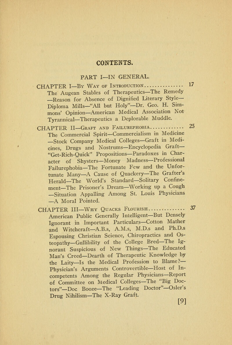 CONTENTS. PART I—IN GENERAL. CHAPTER I—By Way of Introduction 17 The Augean Stables of Therapeutics—The Remedy —Reason for Absence of Dignified Literary Style- Diploma Mills—All but Holy—Dr. Geo. H. Sim- mons' Opinion—American Medical Association Not Tyrannical—Therapeutics a Deplorable Muddle. CHAPTER II—Graft and Failurephobia 25 The Commercial Spirit—Commercialism in Medicine —Stock Company Medical Colleges—Graft in Medi- cines, Drugs and Nostrums—Encyclopedia Graft— Get-Rich-Quick Propositions—Paradoxes in Char- acter of Shysters—Money Madness—Professional Failurephobia—The Fortunate Few and the Unfor- tunate Many—A Cause of Quackery—The Grafter's Herald—The World's Standard—Solitary Confine- ment—The Prisoner's Dream—Working up a Cough —Situation Appalling Among St. Louis Physicians —A Moral Pointed. CHAPTER III—Why Quacks Flourish SI American Public Generally Intelligent—But Densely Ignorant in Important Particulars—Cotton Mather and Witchcraft—A.B.s, A.M.s, M.D.s and Ph.D.s Espousing Christian Science, Chiropractics and Os- teopathy—Gullibility of the College Bred—The Ig- norant Suspicious of New Things—The Educated Man's Creed—Dearth of Therapeutic Knowledge by the Laity—Is the Medical Profession to Blame?— Physician's Arguments Controvertible—Host of In- competents Among the Regular Physicians—Report of Committee on Medical Colleges—The Big Doc- tors—Doc Booze—The Leading Doctor—Osier's Drug Nihilism—The X-Ray Graft. [9]