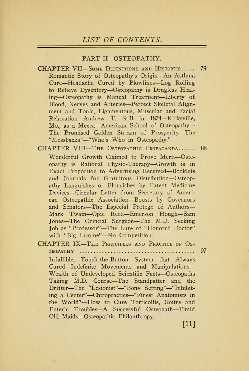 PART II—OSTEOPATHY. CHAPTER VII—Some Definitions and Histories 79 Romantic Story of Osteopathy's Origin—-An Asthma Cure—Headache Cured by Plowlines—Log Rolling to Relieve Dysentery—Osteopathy is Drugless Heal- ing—Osteopathy is Manual Treatment—Liberty of Blood, Nerves and Arteries—Perfect Skeletal Align- ment and Tonic, Ligamentous, Muscular and Facial Relaxation—Andrew T. Still in 1874—Kirksville, Mo., as a Mecca—American School of Osteopathy— The Promised Golden Stream of Prosperity—The Mossbacks—Who's Who in Osteopathy. CHAPTER VIII—The Osteopathic Propaganda 88 Wonderful Growth Claimed to Prove Merit—Oste- opathy is Rational Physio-Therapy—Growth is in Exact Proportion to Advertising Received—Booklets and Journals for Gratuitous Distribution—Osteop- athy Languishes or Flourishes by Patent Medicine Devices—Circular Letter from Secretary of Ameri- can Osteopathic Association—Boosts by Governors and Senators—The Especial Protege of Authors— Mark Twain—Opie Reed—Emerson Hough—Sam Jones—The Orificial Surgeon—The M.D. Seeking Job as Professor—The Lure of Honored Doctor with Big Income—No Competition. CHAPTER IX—The Principles and Practice of Os- teopathy 97 Infallible, Touch-the-Button System that Always Cured—Indefinite Movements and Manipulations— Wealth of Undeveloped Scientific Facts—Osteopaths Taking M.D. Course—The Standpatter and the Drifter—The Lesionist—Bone Setting—Inhibit- ing a Center—Chiropractics—Finest Anatomists in the World—How to Cure Torticollis, Goitre and Enteric Troubles—^A Successful Osteopath—Timid Old Maids—Osteopathic Philanthropy. [11]