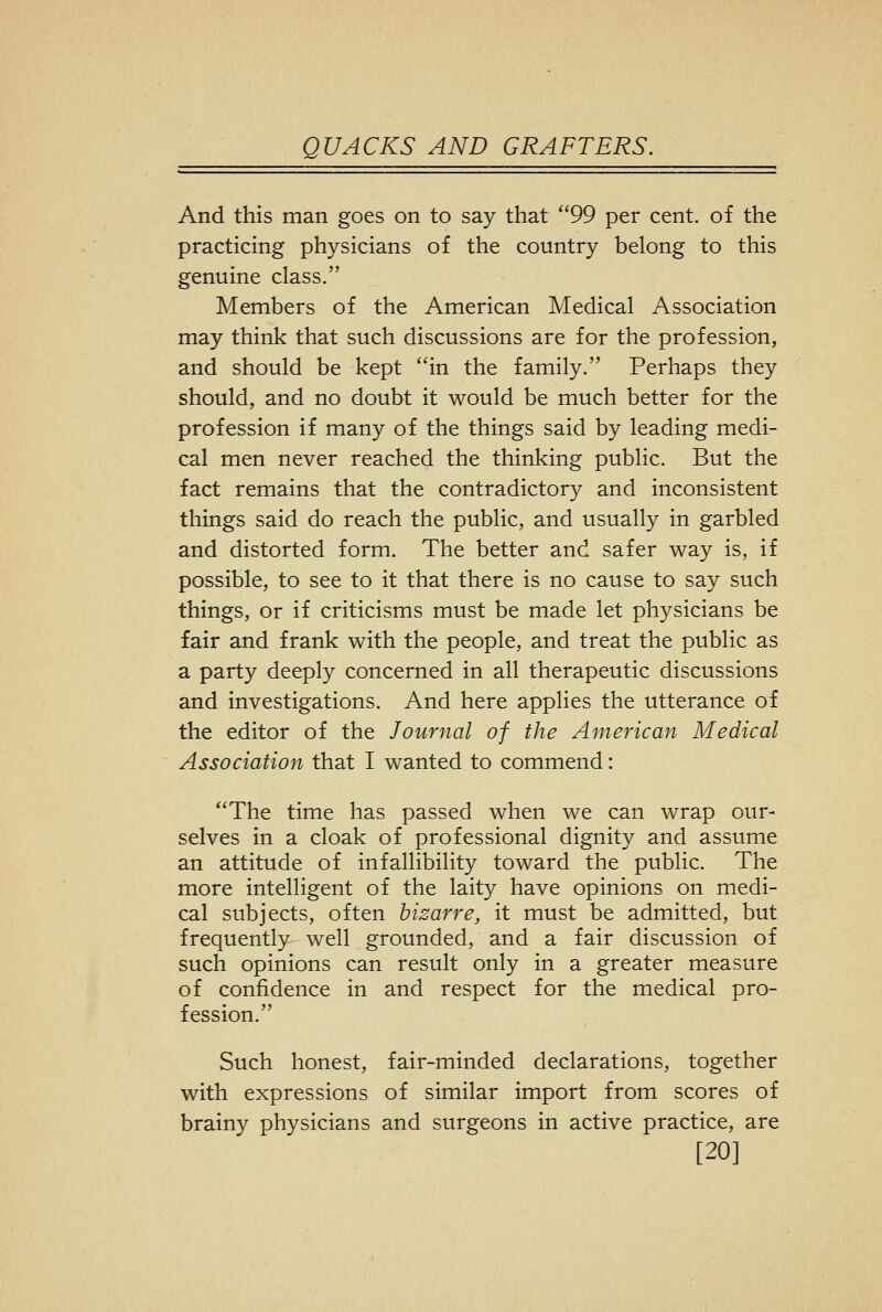 And this man goes on to say that 99 per cent, of the practicing physicians of the country belong to this genuine class. Members of the American Medical Association may think that such discussions are for the profession, and should be kept in the family. Perhaps they should, and no doubt it would be much better for the profession if many of the things said by leading medi- cal men never reached the thinking public. But the fact remains that the contradictory and inconsistent things said do reach the public, and usually in garbled and distorted form. The better and safer way is, if possible, to see to it that there is no cause to say such things, or if criticisms must be made let physicians be fair and frank with the people, and treat the public as a party deeply concerned in all therapeutic discussions and investigations. And here applies the utterance of the editor of the Journal of the American Medical Association that I wanted to commend: The time has passed when we can wrap our- selves in a cloak of professional dignity and assume an attitude of infallibility toward the public. The more intelligent of the laity have opinions on medi- cal subjects, often bizarre, it must be admitted, but frequently well grounded, and a fair discussion of such opinions can result only in a greater measure of confidence in and respect for the medical pro- fession. Such honest, fair-minded declarations, together with expressions of similar import from scores of brainy physicians and surgeons in active practice, are [20]