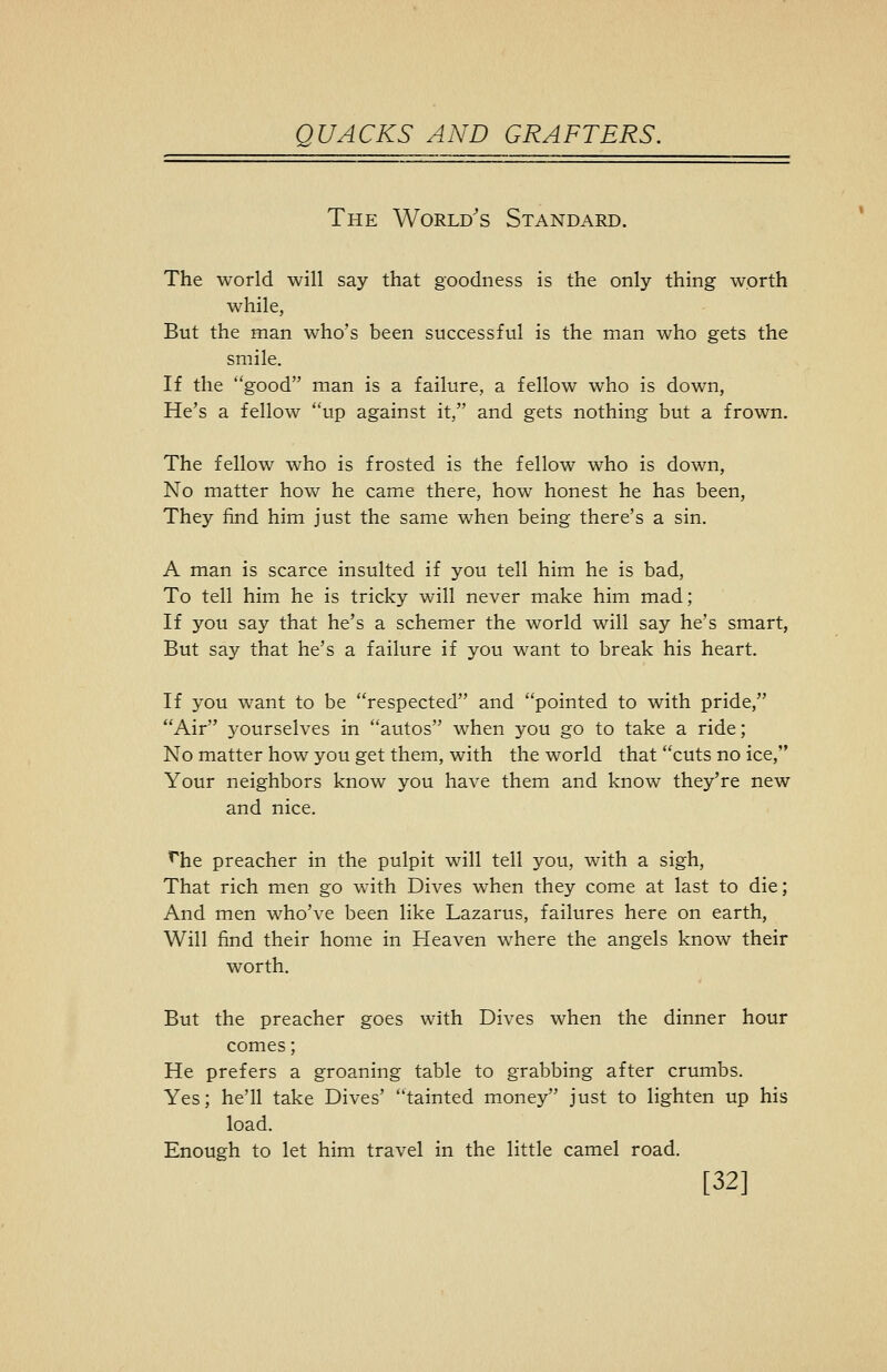 The World's Standard. The world will say that goodness is the only thing worth while, But the man who's been successful is the man who gets the smile. If the good man is a failure, a fellow who is down, He's a fellow up against it, and gets nothing but a frown. The fellow who is frosted is the fellow who is down, No matter how he came there, how honest he has been, They find him just the same when being there's a sin. A man is scarce insulted if you tell him he is bad, To tell him he is tricky will never make him mad; If you say that he's a schemer the world will say he's smart, But say that he's a failure if you want to break his heart. If you want to be respected and pointed to with pride, Air yourselves in autos w^hen you go to take a ride; No matter how you get them, with the world that cuts no ice, Your neighbors know you have them and know they're new and nice. '^he preacher in the pulpit will tell you, with a sigh. That rich men go with Dives when they come at last to die; And men who've been like Lazarus, failures here on earth, Will find their home in Heaven where the angels know their worth. But the preacher goes with Dives when the dinner hour comes; He prefers a groaning table to grabbing after crumbs. Yes; he'll take Dives' tainted m.oney just to lighten up his load. Enough to let him travel in the little camel road. [32]