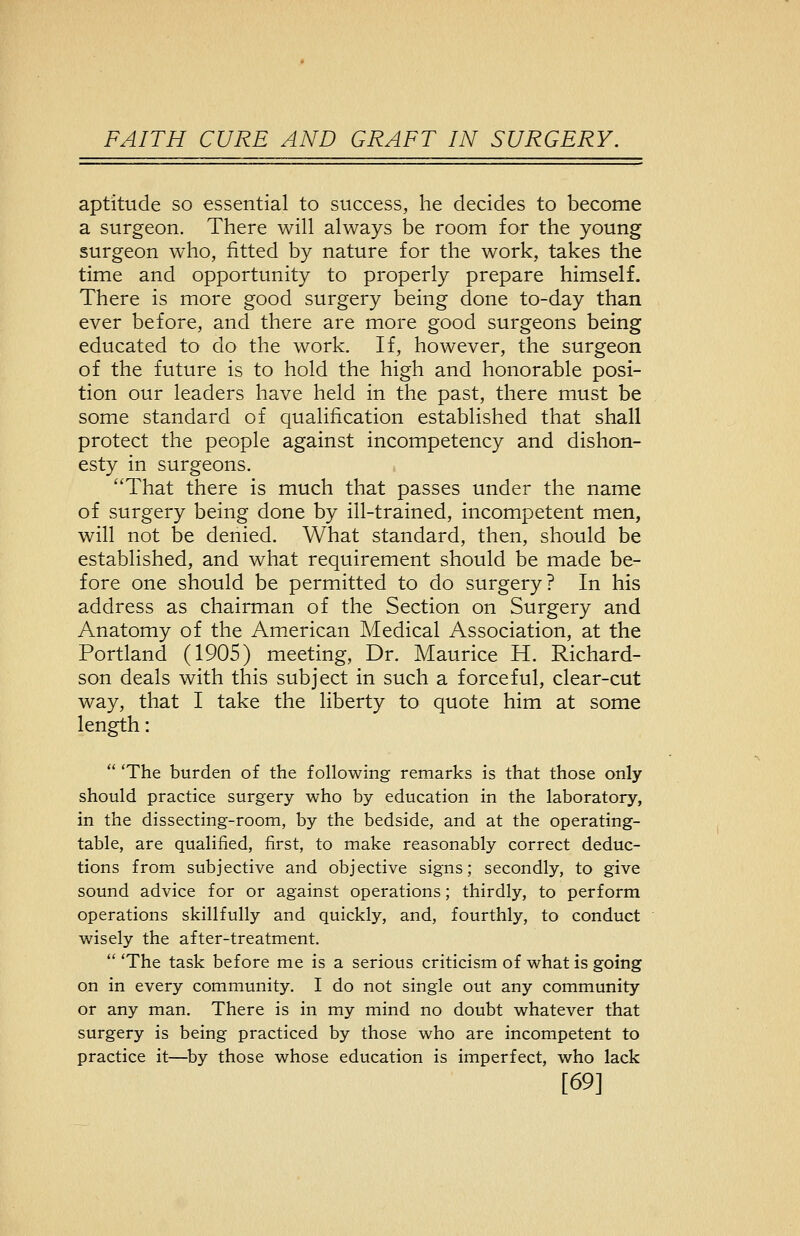 aptitude so essential to success, he decides to become a surgeon. There will always be room for the young surgeon who, fitted by nature for the work, takes the time and opportunity to properly prepare himself. There is more good surgery being done to-day than ever before, and there are more good surgeons being educated to do the work. If, however, the surgeon of the future is to hold the high and honorable posi- tion our leaders have held in the past, there must be some standard of qualification established that shall protect the people against incompetency and dishon- esty in surgeons. That there is much that passes under the name of surgery being done by ill-trained, incompetent men, will not be denied. What standard, then, should be established, and what requirement should be made be- fore one should be permitted to do surgery? In his address as chairman of the Section on Surgery and Anatomy of the American Medical Association, at the Portland (1905) meeting. Dr. Maurice H. Richard- son deals with this subject in such a forceful, clear-cut way, that I take the liberty to quote him at some length:  'The burden of the following remarks is that those only should practice surgery who by education in the laboratory, in the dissecting-room, by the bedside, and at the operating- table, are qualified, first, to make reasonably correct deduc- tions from subjective and objective signs; secondly, to give sound advice for or against operations; thirdly, to perform operations skillfully and quickly, and, fourthly, to conduct wisely the after-treatment. The task before me is a serious criticism of what is going on in every community. I do not single out any community or any man. There is in my mind no doubt whatever that surgery is being practiced by those who are incompetent to practice it—by those whose education is imperfect, who lack [69]