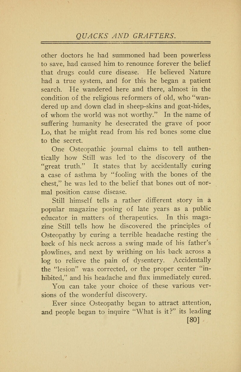 other doctors he had summoned had been powerless to save, had caused him to renounce forever the beUef that drugs could cure disease. He believed Nature had a true system, and for this he began a patient search. He wandered here and there, almost in the condition of the religious reformers of old, who wan- dered up and down clad in sheep-skins and goat-hides, of whom the world was not worthy. In the name of suffering humanity he desecrated the grave of poor Lo, that he might read from his red bones some clue to the secret. One Osteopathic journal claims to tell authen- tically how Still was led to the discovery of the great truth. It states that by accidentally curing a case of asthma by fooling with the bones of the chest, he was led to the belief that bones out of nor- mal position cause disease. Still himself tells a rather different story in a popular magazine posing of late years as a public educator in matters of therapeutics. In this maga- zine Still tells how he discovered the principles of Osteopathy by curing a terrible headache resting the back of his neck across a swing made of his father's plowlines, and next by writhing on his back across a log to relieve the pain of dysentery. Accidentally the lesion was corrected, or the proper center in- hibited, and his headache and flux immediately cured. You can take your choice of these various ver- sions of the wonderful discovery. Ever since Osteopathy began to attract attention, and people began to inquire What is it? its leading [80]