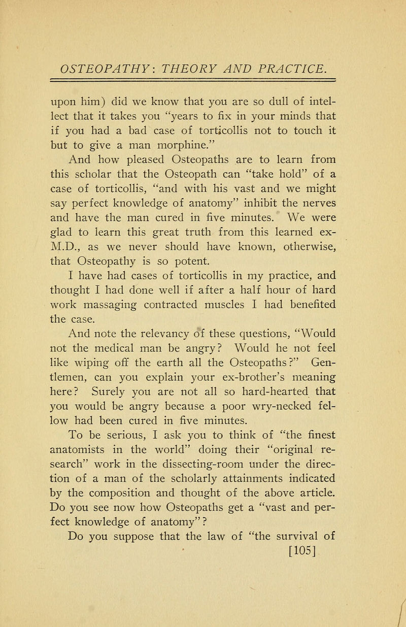 upon him) did we know that you are so dull of intel- lect that it takes you years to fix in your minds that if you had a bad case of torticollis not to touch it but to give a man morphine. And how pleased Osteopaths are to learn from this scholar that the Osteopath can take hold of a case of torticollis, and with his vast and we might say perfect knowledge of anatomy inhibit the nerves and have the man cured in five minutes. We were glad to learn this great truth from this learned ex- M.D., as we never should have known, otherwise, that Osteopathy is so potent. I have had cases of torticollis in my practice, and thought I had done well if after a half hour of hard work massaging contracted muscles I had benefited the case. And note the relevancy of these questions, Would not the medical man be angry? Would he not feel like wiping off the earth all the Osteopaths ? Gen- tlemen, can you explain your ex-brother's meaning here? Surely you are not all so hard-hearted that you vv^ould be angry because a poor wry-necked fel- low had been cured in five minutes. To be serious, I ask you to think of the finest anatomists in the world doing their original re- search work in the dissecting-room under the direc- tion of a man of the scholarly attainments indicated by the composition and thought of the above article. Do you see now how Osteopaths get a vast and per- fect knowledge of anatomy? Do you suppose that the law of the survival of [105]