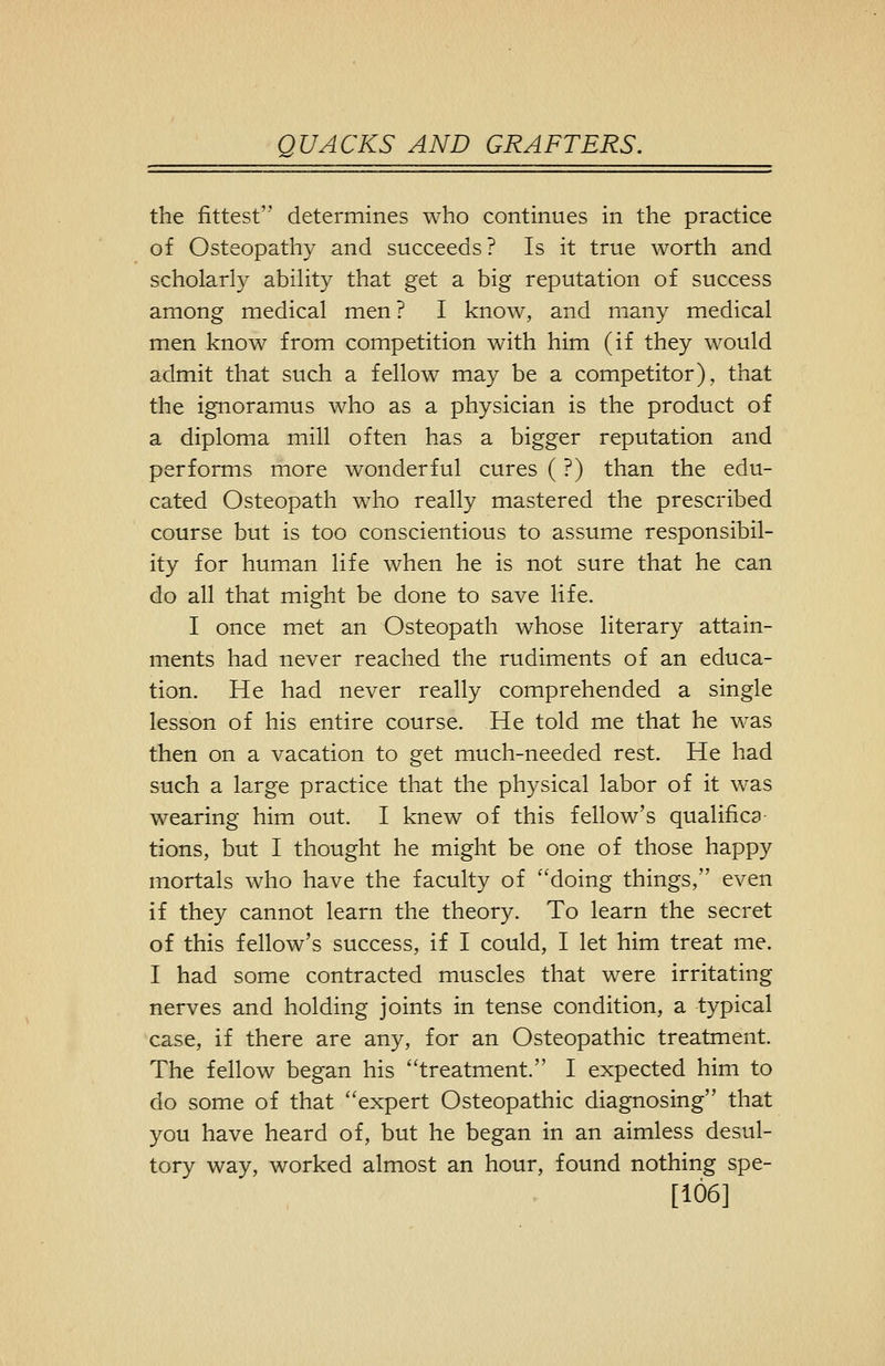 the fittest determines who continues in the practice of Osteopathy and succeeds? Is it true worth and scholarly ability that get a big reputation of success among medical men? I know, and many medical men know from competition with him (if they would admit that such a fellow may be a competitor), that the ignoramus who as a physician is the product of a diploma mill often has a bigger reputation and performs more wonderful cures (?) than the edu- cated Osteopath who really mastered the prescribed course but is too conscientious to assume responsibil- ity for human life when he is not sure that he can do all that might be done to save life. I once met an Osteopath whose literary attain- ments had never reached the rudiments of an educa- tion. He had never really comprehended a single lesson of his entire course. He told me that he was then on a vacation to get much-needed rest. He had such a large practice that the physical labor of it was wearing him out. I knew of this fellow's qualific3 tions, but I thought he might be one of those happy mortals who have the faculty of ''doing things, even if they cannot learn the theory. To learn the secret of this fellow's success, if I could, I let him treat me. I had some contracted muscles that were irritating nerves and holding joints in tense condition, a typical case, if there are any, for an Osteopathic treatment. The fellow began his treatment. I expected him to do some of that ''expert Osteopathic diagnosing that you have heard of, but he began in an aimless desul- tory way, worked almost an hour, found nothing spe- [106]