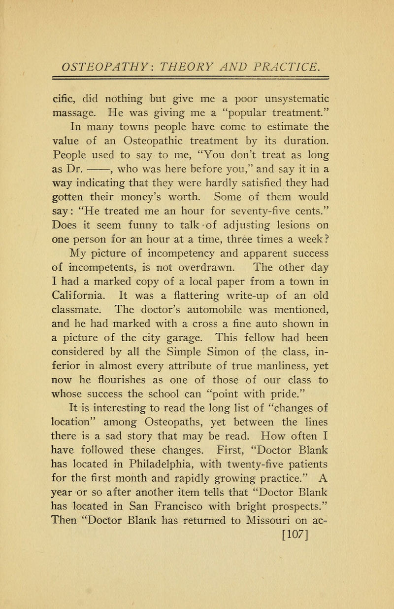cific, did nothing but give me a poor unsystematic massage. He was giving me a popular treatment. In many towns people have come to estimate the value of an Osteopathic treatment by its duration. People used to say to me, You don't treat as long as Dr. , who was here before you, and say it in a way indicating that they were hardly satisfied they had gotten their money's worth. Some of them would say: He treated me an hour for seventy-five cents. Does it seem funny to talk-of adjusting lesions on one person for an hour at a time, three times a week? My picture of incompetency and apparent success of incompetents, is not overdrawn. The other day I had a marked copy of a local paper from a town in California. It was a flattering write-up of an old classmate. The doctor's automobile was mentioned, and he had marked with a cross a fine auto shown in a picture of the city garage. This fellow had been considered by all the Simple Simon of the class, in- ferior in almost every attribute of true manliness, yet now he flourishes as one of those of our class to whose success the school can point with pride. It is interesting to read the long list of changes of location among Osteopaths, yet between the lines there is a sad story that may be read. How often I have followed these changes. First, Doctor Blank has located in Philadelphia, with twenty-five patients for the first month and rapidly growing practice. A year or so after another item tells that Doctor Blank has located in San Francisco with bright prospects. Then Doctor Blank has returned to Missouri on ac- [107]