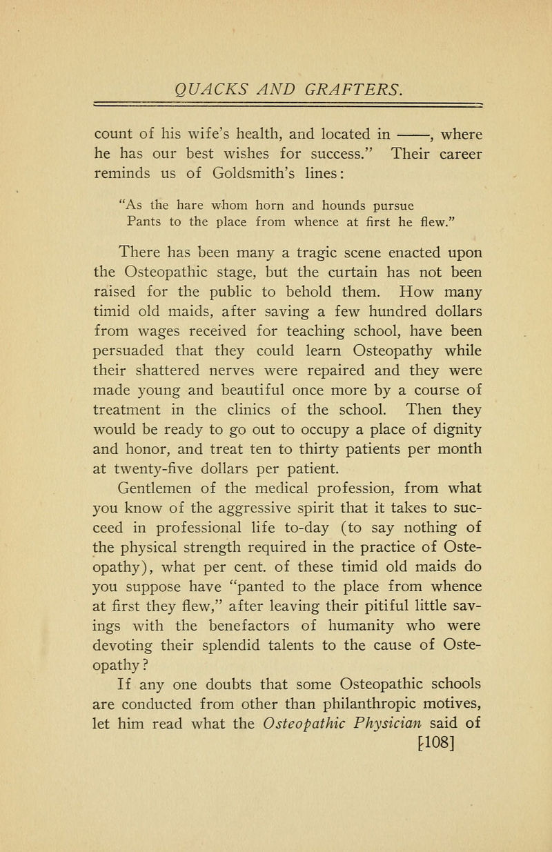 count of his wife's health, and located in , where he has our best wishes for success. Their career reminds us of Goldsmith's lines: As the hare whom horn and hounds pursue Pants to the place from whence at first he flew. There has been many a tragic scene enacted upon the Osteopathic stage, but the curtain has not been raised for the public to behold them. How many- timid old maids, after saving a few hundred dollars from wages received for teaching school, have been persuaded that they could learn Osteopathy while their shattered nerves were repaired and they were made young and beautiful once more by a course of treatment in the clinics of the school. Then they would be ready to go out to occupy a place of dignity and honor, and treat ten to thirty patients per month at twenty-five dollars per patient. Gentlemen of the medical profession, from what you know of the aggressive spirit that it takes to suc- ceed in professional life to-day (to say nothing of the physical strength required in the practice of Oste- opathy), what per cent, of these timid old maids do you suppose have ''panted to the place from whence at first they flew, after leaving their pitiful little sav- ings with the benefactors of humanity who were devoting their splendid talents to the cause of Oste- opathy ? If any one doubts that some Osteopathic schools are conducted from other than philanthropic motives, let him read what the Osteopathic Physician said of tl08]