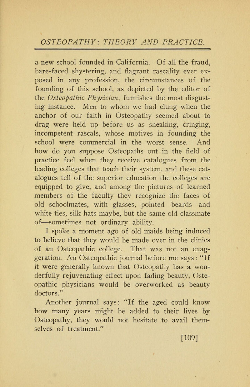 a new school founded in California. Of all the fraud, bare-faced shystering, and flagrant rascality ever ex- posed in any profession, the circumstances of the founding of this school, as depicted by the editor of the Osteopathic Physician, furnishes the most disgust- ing instance. Men to whom we had clung when the anchor of our faith in Osteopathy seemed about to drag were held up before us as sneaking, cringing, incompetent rascals, whose motives in founding the school were commercial in the worst sense. And how do you suppose Osteopaths out in the field of practice feel when they receive catalogues from the leading colleges that teach their system, and these cat- alogues tell of the superior education the colleges are equipped to give, and among the pictures of learned members of the faculty they recognize the faces of old schoolmates, with glasses, pointed beards and white ties, silk hats maybe, but the same old classmate of—sometimes not ordinary ability. I spoke a moment ago of old maids being induced to believe that they would be made over in the clinics of an Osteopathic college. That was not an exag- geration. An Osteopathic journal before me says: If it were generally known that Osteopathy has a won- derfully rejuvenating effect upon fading beauty. Oste- opathic physicians would be overworked as beauty doctors. Another journal says: If the aged could know how many years might be added to their lives by Osteopathy, they would not hesitate to avail them- selves of treatment. [109]