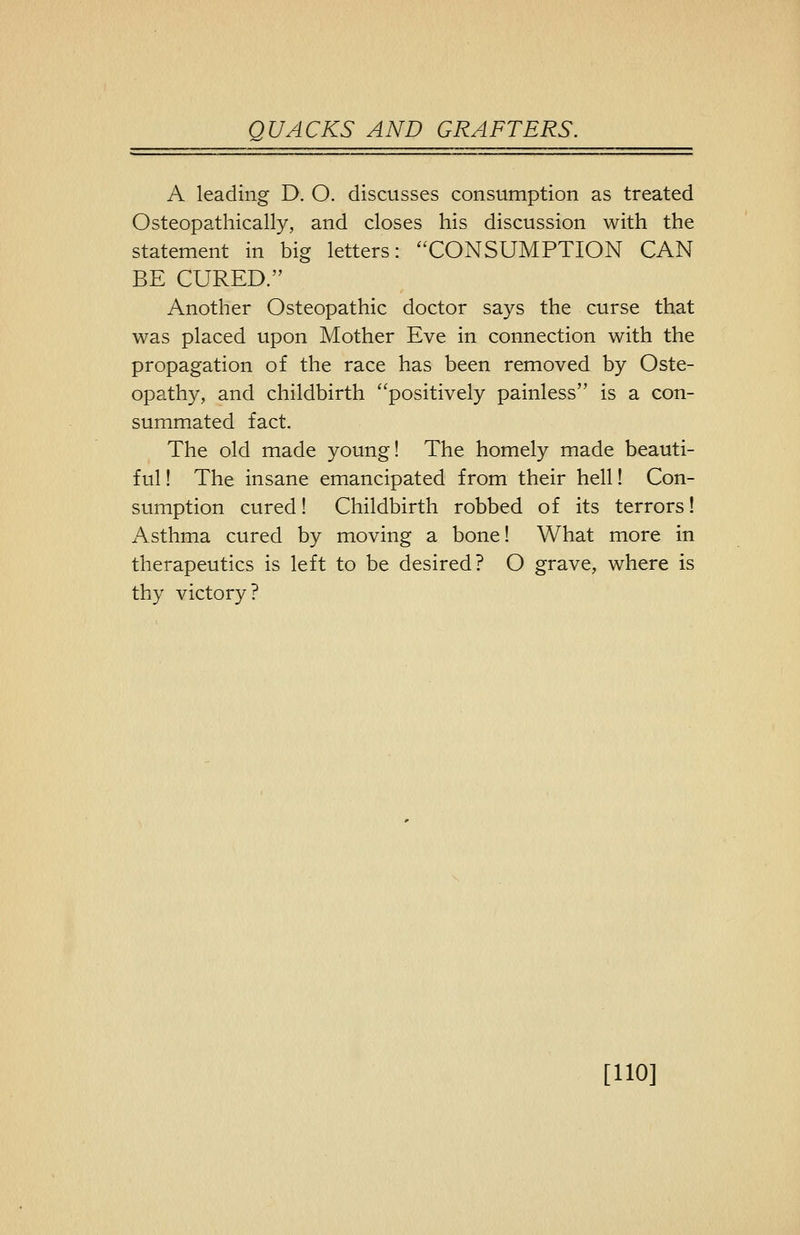 A leading D. O. discusses consumption as treated Osteopathically, and closes his discussion with the statement in big letters: CONSUMPTION CAN BE CURED. Another Osteopathic doctor says the curse that was placed upon Mother Eve in connection with the propagation of the race has been removed by Oste- opathy, and childbirth positively painless is a con- summated fact. The old made young! The homely made beauti- ful ! The insane emancipated from their hell! Con- sumption cured! Childbirth robbed of its terrors! Asthma cured by moving a bone! What more in therapeutics is left to be desired? O grave, where is thy victory? [110]