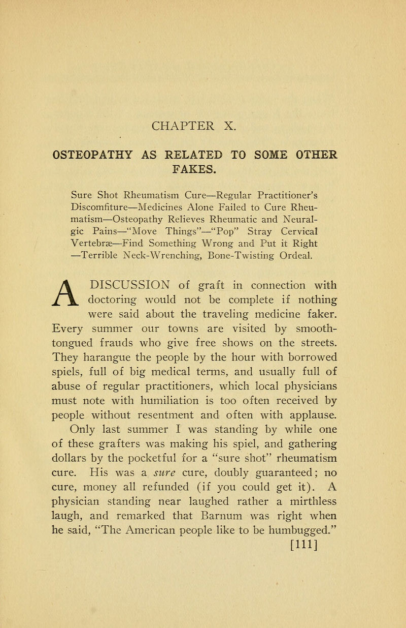 CHAPTER X. OSTEOPATHY AS RELATED TO SOME OTHER FAKES. Sure Shot Rheumatism Cure—Regular Practitioner's Discomfiture—Medicines Alone Failed to Cure Rheu- matism—Osteopathy Relieves Rheumatic and Neural- gic Pains—Move Things—Pop Stray Cervical Vertebrae—Find Something Wrong and Put it Right —Terrible Neck-Wrenching, Bone-Twisting Ordeal. A DISCUSSION of graft in connection with doctoring would not be complete if nothing were said about the traveling medicine faker. Every summer our towns are visited by smooth- tongued frauds who give free shows on the streets. They harangue the people by the hour with borrowed spiels, full of big medical terms, and usually full of abuse of regular practitioners, which local physicians must note with humiliation is too often received by people without resentment and often with applause. Only last summer I was standing by while one of these grafters was making his spiel, and gathering dollars by the pocketful for a sure shot rheumatism cure. His was a sure cure, doubly guaranteed; no cure, money all refunded (if you could get it). A physician standing near laughed rather a mirthless laugh, and remarked that Barnum was right when he said, The American people like to be humbugged. [HI]