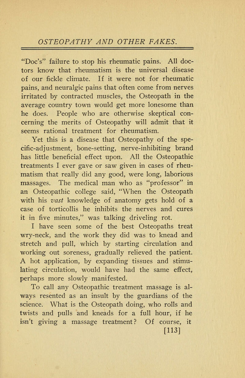 Doc's failure to stop his rheumatic pains. All doc- tors know that rheumatism is the universal disease of our fickle climate. If it were not for rheumatic pains, and neuralgic pains that often come from nerves irritated by contracted muscles, the Osteopath in the average country town would get more lonesome than he does. People who are otherwise skeptical con- cerning the merits of Osteopathy will admit that it seems rational treatment for rheumatism. Yet this is a disease that Osteopathy of the spe- cific-adjustment, bone-setting, nerve-inhibiting brand has little beneficial effect upon. All the Osteopathic treatments I ever gave or saw given in cases of rheu- matism that really did any good, were long, laborious massages. The medical man who as professor in an Osteopathic college said, When the Osteopath with his vast knowledge of anatomy gets hold of a case of torticollis he inhibits the nerves and cures it in five minutes, was talking driveling rot. I have seen some of the best Osteopaths treat wry-neck, and the work they did was to knead and stretch and pull, which by starting circulation and working out soreness, gradually relieved the patient. A hot application, by expanding tissues and stimu- lating circulation, would have had the same effect, perhaps more slowly manifested. To call any Osteopathic treatment massage is al- ways resented as an insult by the guardians of the science. What is the Osteopath doing, who rolls and twists and pulls and kneads for a full hour, if he isn't giving a massage treatment? Of course, it [113]