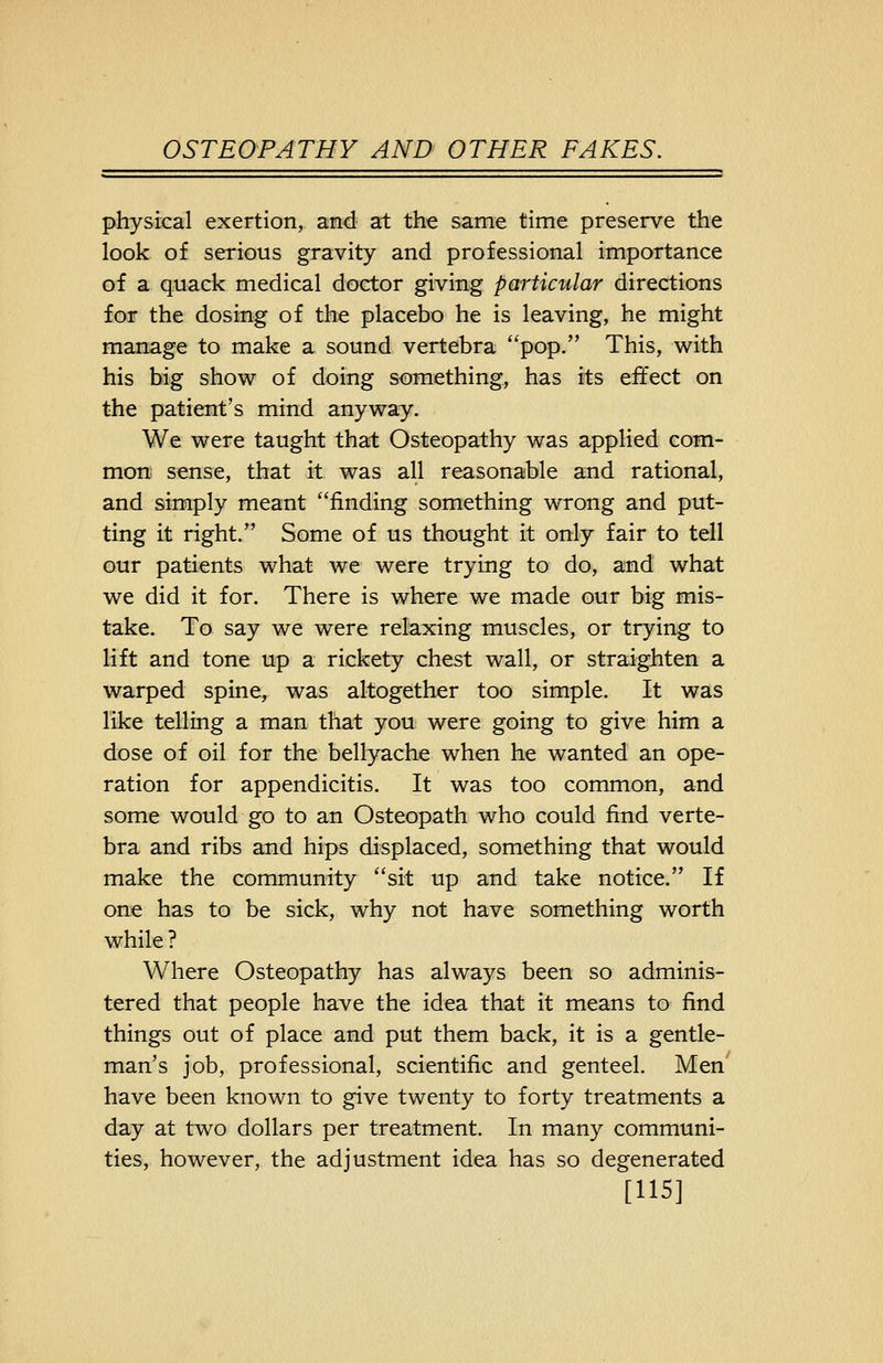physical exertion, and at the same time preserve the look of serious gravity and professional importance of a quack medical doctor giving particular directions for the dosing of the placebo he is leaving, he might manage to make a sound vertebra pop. This, with his big show of doing something, has its effect on the patient's mind anyway. We were taught that Osteopathy was applied com- mon sense, that it was all reasonable and rational, and simply meant finding something wrong and put- ting it right. Some of us thought it only fair to tell our patients what we were trying to do, and what we did it for. There is where we made our big mis- take. To say we were relaxing muscles, or trying to lift and tone up a rickety chest wall, or straighten a warped spine, was altogether too simple. It was like telling a man that you were going to give him a dose of oil for the bellyache when he wanted an ope- ration for appendicitis. It was too common, and some would go to an Osteopath who could find verte- bra and ribs and hips displaced, something that would make the community sit up and take notice. If one has to be sick, why not have something worth while ? Where Osteopathy has always been so adminis- tered that people have the idea that it means to find things out of place and put them back, it is a gentle- man's job, professional, scientific and genteel. Men have been known to give twenty to forty treatments a day at two dollars per treatment. In many communi- ties, however, the adjustment idea has so degenerated [US]