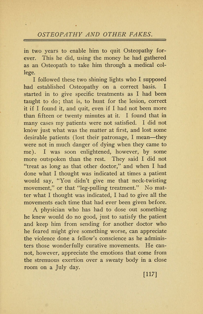 in two years to enable him to quit Osteopathy for- ever. This he did, using the money he had gathered as an Osteopath to take him through a medical col- lege. I followed these two shining lights who I supposed had established Osteopathy on a correct basis. I started in to give specific treatments as I had been taught to do; that is, to hunt for the lesion, correct it if I found it, and quit, even if I had not been more than fifteen or twenty minutes at it. I found that in many cases my patients were not satisfied. I did not know just what was the matter at first, and lost some desirable patients (lost their patronage, I mean—they were not in much danger of dying when they came to me). I was soon enlightened, however, by some more outspoken than the rest. They said I did not treat as long as that other doctor, and when I had done what I thought was indicated at times a patient would say, You didn't give me that neck-twisting movement, or that leg-pulling treatment. No mat- ter what I thought was indicated, I had to give all the movements each time that had ever been given before. A physician who has had to dose out something he knew would do no good, just to satisfy the patient and keep him from sending for another doctor who he feared might give something worse, can appreciate the violence done a fellow's conscience as he adminis- ters those wonderfully curative movements. He can- not, however, appreciate the emotions that come from the strenuous exertion over a sweaty body in a close room on a July day. [117]