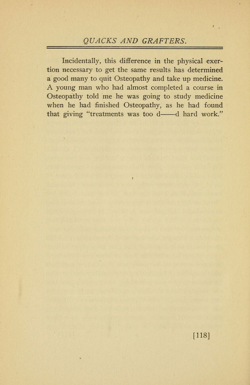 Incidentally, this difference in the physical exer- tion necessary to get the same results has determined a good many to quit Osteopathy and take up medicine. A young man who had almost completed a course in Osteopathy told me he was going to study medicine when he had finished Osteopathy, as he had found that giving treatments was too d d hard work. [118]