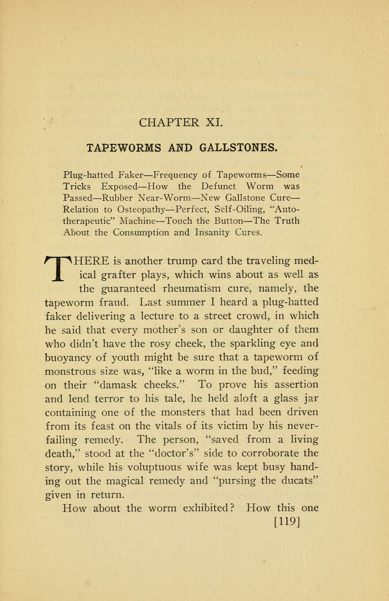 CHAPTER XL TAPEWORMS AND GALLSTONES. Plug-hatted Faker—Frequency of Tapeworms—Some Tricks Exposed—How the Defunct Worm was Passed—Rubber Near-Worm—New Gallstone Cure— Relation to Osteopathy—Perfect, Self-Oiling, Auto- therapeutic Machine—Touch the Button—The Truth About the Consumption and Insanity Cures. THERE is another trump card the traveling med- ical grafter plays, which wins about as well as the guaranteed rheumatism cure, namely, the tapeworm fraud. Last summer I heard a plug-hatted faker delivering a lecture to a street crowd, in which he said that every mother's son or daughter of them who didn't have the rosy cheek, the sparkling eye and buoyancy of youth might be sure that a tapeworm of monstrous size was, hke a worm in the bud, feeding on their damask cheeks. To prove his assertion and lend terror to his tale, he held aloft a glass jar containing one of the monsters that had been driven from its feast on the vitals of its victim by his never- failing remedy. The person, saved from a living death, stood at the doctor's side to corroborate the story, while his voluptuous wife was kept busy hand- ing out the magical remedy and pursing the ducats given in return. How about the worm exhibited? How this one [119]