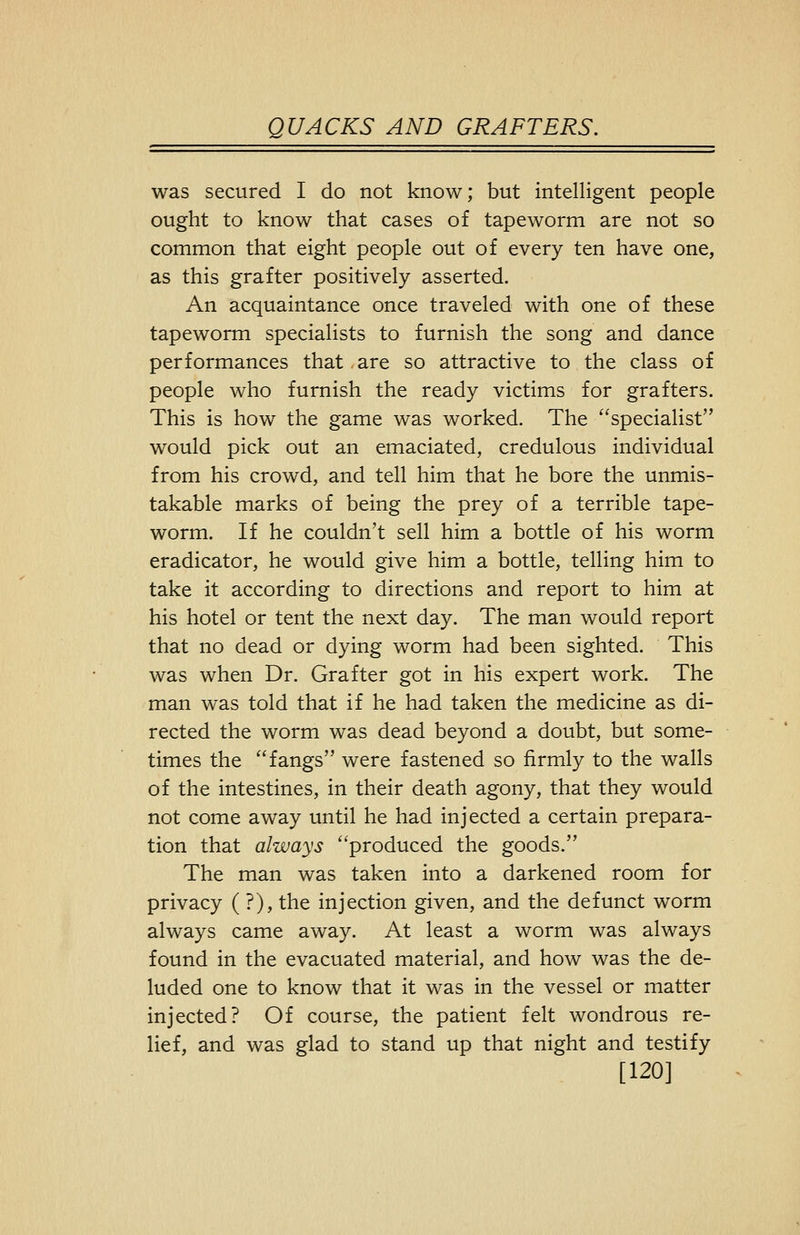 was secured I do not know; but intelligent people ought to know that cases of tapeworm are not so common that eight people out of every ten have one, as this grafter positively asserted. An acquaintance once traveled with one of these tapeworm specialists to furnish the song and dance performances that ,are so attractive to the class of people who furnish the ready victims for grafters. This is how the game was worked. The specialist would pick out an emaciated, credulous individual from his crowd, and tell him that he bore the unmis- takable marks of being the prey of a terrible tape- worm. If he couldn't sell him a bottle of his worm eradicator, he would give him a bottle, telling him to take it according to directions and report to him at his hotel or tent the next day. The man would report that no dead or dying worm had been sighted. This was when Dr. Grafter got in his expert work. The man was told that if he had taken the medicine as di- rected the worm was dead beyond a doubt, but some- times the fangs were fastened so firmly to the walls of the intestines, in their death agony, that they would not come away until he had injected a certain prepara- tion that always produced the goods. The man was taken into a darkened room for privacy ( ?), the injection given, and the defunct worm always came away. At least a worm was always found in the evacuated material, and how was the de- luded one to know that it was in the vessel or matter injected? Of course, the patient felt wondrous re- lief, and was glad to stand up that night and testify [120]