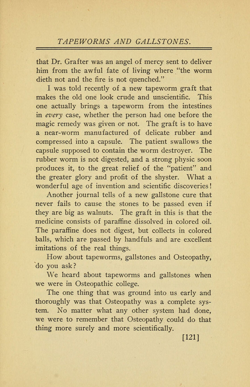 that Dr. Grafter was an angel of mercy sent to deliver him from the awful fate of living where /'the worm dieth not and the fire is not quenched. I was told recently of a new tapeworm graft that makes the old one look crude and unscientific. This one actually brings a tapeworm from the intestines in every case, whether the person had one before the magic remedy was given or not. The graft is to have a near-worm manufactured of delicate rubber and compressed into a capsule. The patient swallows the capsule supposed to contain the worm destroyer. The rubber worm is not digested, and a strong physic soon produces it, to the great relief of the ''patient and the greater glory and profit of the shyster. What a wonderful age of invention and scientific discoveries! Another journal tells of a new gallstone cure that never fails to cause the stones to be passed even if they are big as walnuts. The graft in this is that the medicine consists of paraffine dissolved in colored oil. The paraffine does not digest, but collects in colored balls, which are passed by handfuls and are excellent imitations of the real things. How about tapeworms, gallstones and Osteopathy, do you ask? We heard about tapeworms and gallstones when we were in Osteopathic college. The one thing that was ground into us early and thoroughly was that Osteopathy was a complete sys- tem. No matter what any other system had done, we were to remember that Osteopathy could do that thing more surely and more scientifically. [121]